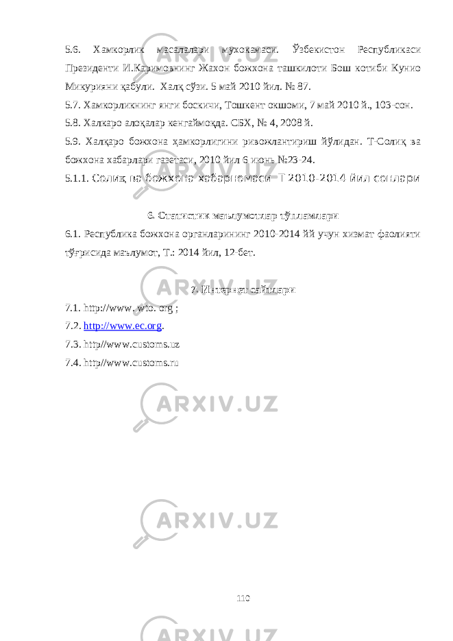 5.6. Хамкорлик масалалари мухокамаси. Ўзбекистон Республикаси Президенти И.Каримовнинг Жахон божхона ташкилоти Бош котиби Кунио Микурияни қабули. Халқ сўзи. 5 май 2010 йил. № 87. 5.7. Хамкорликнинг янги боскичи, Тошкент окшоми, 7 май 2010 й., 103-сон. 5.8. Халкаро алоқалар кенгаймоқда. СБХ, № 4, 2008 й. 5.9. Халқаро божхона ҳамкорлигини ривожлантириш йўлидан. Т-Солиқ ва божхона хабарлари газетаси, 2010 йил 6 июнь №23-24. 5.1.1. Соли қ ва божхона хабарномаси Т 20 10 -20 14 йил сонлари 6. Статистик маълумотлар тўпламлари 6.1. Республика божхона органларининг 2010-2014 йй учун хизмат фаолияти тўғрисида маълумот, Т.: 2014 йил, 12-бет. 7. Интернет сайтлари 7.1. http://www. wto. org ; 7.2 . http://www.ec.org . 7.3. http//www.с ustoms.uz 7.4. http//www.с ustoms.ru 110 