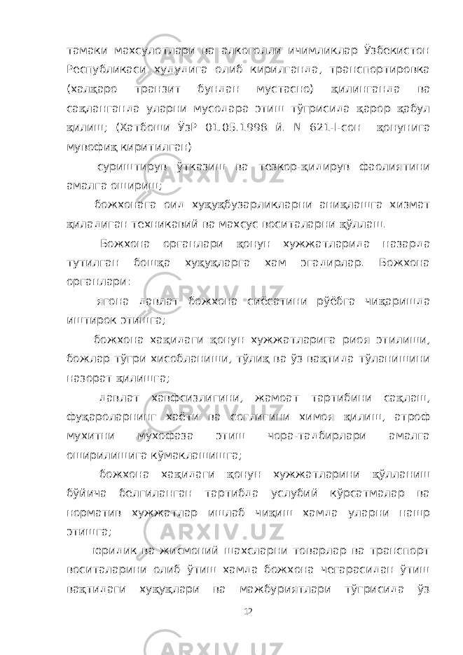 тамаки махсулотлари ва алкоголли ичимликлар Ўзбекистон Республикаси худудига олиб кирилганда, транспортировка (хал қ аро транзит бундан мустасно) қ илинганда ва са қ ланганда уларни мусодара этиш тўгрисида қ арор қ абул қ илиш; (Хатбоши ЎзР 01.05.1998 й. N 621-I-сон қ онунига мувофи қ киритилган) суриштирув ўтказиш ва тезкор- қ идирув фаолиятини амалга ошириш; божхонага оид ху қ у қ бузарликларни ани қ лашга хизмат қ иладиган техникавий ва махсус воситаларни қ ўллаш. Божхона органлари қ онун хужжатларида назарда тутилган бош қ а ху қ у қ ларга хам эгадирлар. Божхона органлари: ягона давлат божхона сиёсатини рўёбга чи қ аришда иштирок этишга; божхона ха қ идаги қ онун хужжатларига риоя этилиши, божлар тўгри хисобланиши, тўли қ ва ўз ва қ тида тўланишини назорат қ илишга; давлат хавфсизлигини, жамоат тартибини са қ лаш, фу қ ароларнинг хаёти ва соглигини химоя қ илиш, атроф мухитни мухофаза этиш чора-тадбирлари амалга оширилишига кўмаклашишга; божхона ха қ идаги қ онун хужжатларини қ ўлланиш бўйича белгиланган тартибда услубий кўрсатмалар ва норматив хужжатлар ишлаб чи қ иш хамда уларни нашр этишга; юридик ва жисмоний шахсларни товарлар ва транспорт воситаларини олиб ўтиш хамда божхона чегарасидан ўтиш ва қ тидаги ху қ у қ лари ва мажбуриятлари тўгрисида ўз 12 