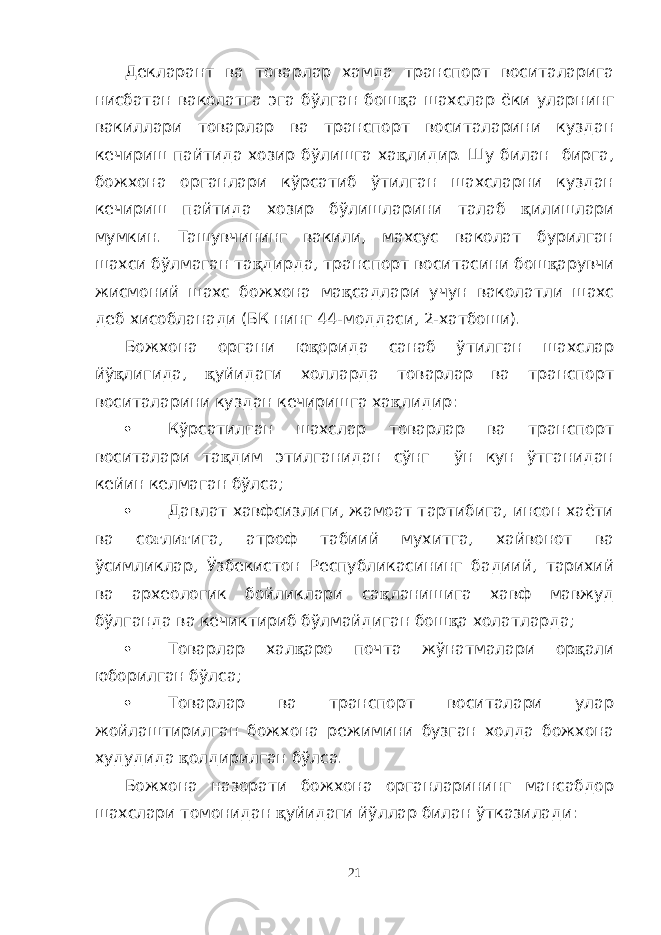 Декларант ва товарлар хамда транспорт воситаларига нисбатан ваколатга эга бўлган бош қ а шахслар ёки уларнинг вакиллари товарлар ва транспорт воситаларини куздан кечириш пайтида хозир бўлишга ха қ лидир. Шу билан бирга, божхона органлари кўрсатиб ўтилган шахсларни куздан кечириш пайтида хозир бўлишларини талаб қ илишлари мумкин. Ташувчининг вакили, махсус ваколат бурилган шахси бўлмаган та қ дирда, транспорт воситасини бош қ арувчи жисмоний шахс божхона ма қ садлари учун ваколатли шахс деб хисобланади (БК нинг 44-моддаси, 2-хатбоши). Божхона органи ю қ орида санаб ўтилган шахслар йў қ лигида, қ уйидаги холларда товарлар ва транспорт воситаларини куздан кечиришга ха қ лидир:  Кўрсатилган шахслар товарлар ва транспорт воситалари та қ дим этилганидан сўнг ўн кун ўтганидан кейин келмаган бўлса;  Давлат хавфсизлиги, жамоат тартибига, инсон хаёти ва со ғ ли ғ ига, атроф табиий мухитга, хайвонот ва ўсимликлар, Ўзбекистон Республикасининг бадиий, тарихий ва археологик бойликлари са қ ланишига хавф мавжуд бўлганда ва кечиктириб бўлмайдиган бош қ а холатларда;  Товарлар хал қ аро почта жўнатмалари ор қ али юборилган бўлса;  Товарлар ва транспорт воситалари улар жойлаштирилган божхона режимини бузган холда божхона худудида қ олдирилган бўлса. Божхона назорати божхона органларининг мансабдор шахслари томонидан қ уйидаги йўллар билан ўтказилади: 21 