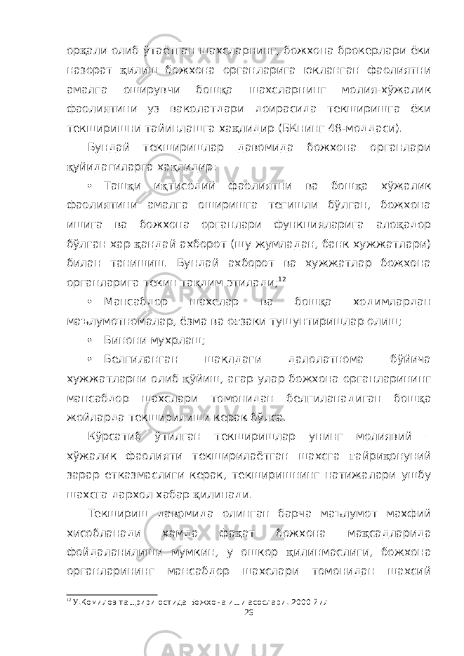 ор қ али олиб ўтаётган шахсларнинг, божхона брокерлари ёки назорат қ илиш божхона органларига юкланган фаолиятни амалга оширувчи бош қ а шахсларнинг молия-хўжалик фаолиятини уз ваколатдари доирасида текширишга ёки текширишни тайинлашга ха қ лидир (БКнинг 48-моддаси). Бундай текширишлар давомида божхона органлари қ уйидагиларга ха қ лидир:  Таш қ и и қ тисодий фаолиятни ва бош қ а хўжалик фаолиятини амалга оширишга тегишли бўлган, божхона ишига ва божхона органлари функцияларига ало қ адор бўлган хар қ андай ахборот (шу жумладан, банк хужжатлари) билан танишиш. Бундай ахборот ва хужжатлар божхона органларига текин та қ дим этилади; 12  Мансабдор шахслар ва бош қ а ходимлардан маълумотномалар, ёзма ва о ғ заки тушунтиришлар олиш;  Бинони мухрлаш;  Белгиланган шаклдаги далолатнома бўйича хужжатларни олиб қ ўйиш, агар улар божхона органларининг мансабдор шахслари томонидан белгиланадиган бош қ а жойларда текширилиши керак бўлса. Кўрсатиб ўтилган текширишлар унинг молиявий – хўжалик фаолияти текширилаётган шахсга ғ айри қ онуний зарар етказмаслиги керак, текширишнинг натижалари ушбу шахсга дархол хабар қ илинади. Текшириш давомида олинган барча маълумот махфий хисобланади хамда фа қ ат божхона ма қ садларида фойдаланилиши мумкин, у ошкор қ илинмаслиги, божхона органларининг мансабдор шахслари томонидан шахсий 12 У .Комилов тащрири остида Божхона иши асослари . 2000 йил 26 