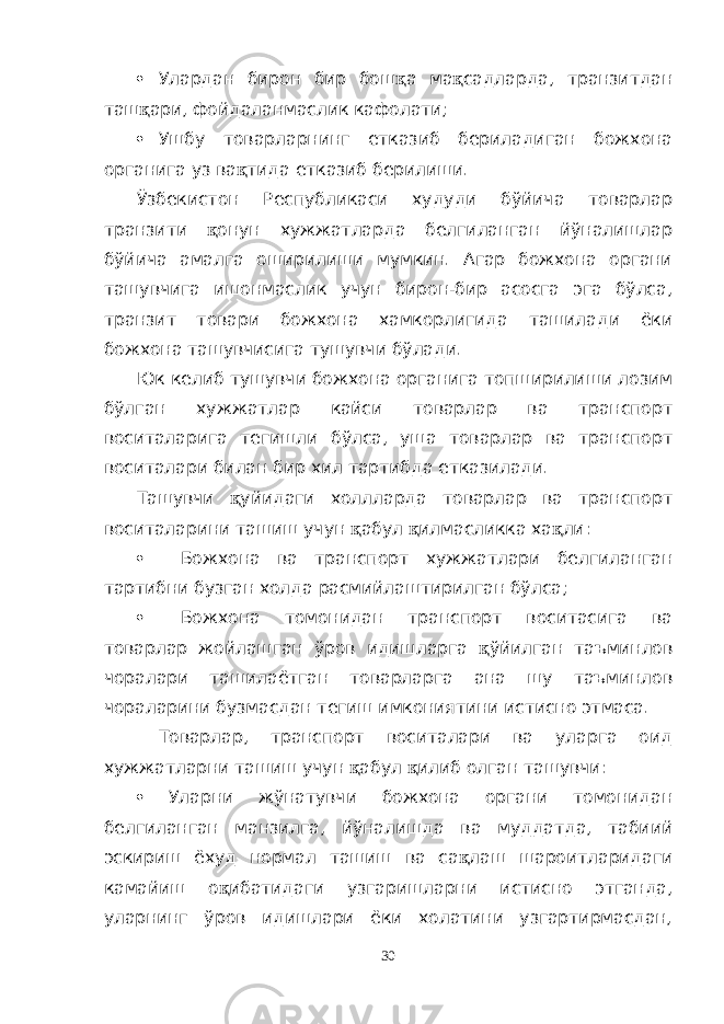  Улардан бирон бир бош қ а ма қ садларда, транзитдан таш қ ари, фойдаланмаслик кафолати;  Ушбу товарларнинг етказиб бериладиган божхона органига уз ва қ тида етказиб берилиши. Ўзбекистон Республикаси худуди бўйича товарлар транзити қ онун хужжатларда белгиланган йўналишлар бўйича амалга оширилиши мумкин. Агар божхона органи ташувчига ишонмаслик учун бирон-бир асосга эга бўлса, транзит товари божхона хамкорлигида ташилади ёки божхона ташувчисига тушувчи бўлади. Юк келиб тушувчи божхона органига топширилиши лозим бўлган хужжатлар кайси товарлар ва транспорт воситаларига тегишли бўлса, уша товарлар ва транспорт воситалари билан бир хил тартибда етказилади. Ташувчи қ уйидаги холлларда товарлар ва транспорт воситаларини ташиш учун қ абул қ илмасликка ха қ ли:  Божхона ва транспорт хужжатлари белгиланган тартибни бузган холда расмийлаштирилган бўлса;  Божхона томонидан транспорт воситасига ва товарлар жойлашган ўров идишларга қ ўйилган таъминлов чоралари ташилаётган товарларга ана шу таъминлов чораларини бузмасдан тегиш имкониятини истисно этмаса. Товарлар, транспорт воситалари ва уларга оид хужжатларни ташиш учун қ абул қ илиб олган ташувчи:  Уларни жўнатувчи божхона органи томонидан белгиланган манзилга, йўналишда ва муддатда, табиий эскириш ёхуд нормал ташиш ва са қ лаш шароитларидаги камайиш о қ ибатидаги узгаришларни истисно этганда, уларнинг ўров идишлари ёки холатини узгартирмасдан, 30 