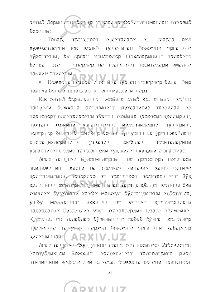 элтиб беришдан бош қ а ма қ садда фойдаланмасдан етказиб бериши;  Товар, транспорт воситалари ва уларга оид хужжатларни юк келиб тушадиган божхона органида кўрсатиши, бу орган мансабдор шахсларининг талабига биноан эса – товарлар ва транспорт воситалари амалда та қ дим этилиши;  Божхона назорати остида турган товарлар билан бир ва қ тда бош қ а товарларни ташимаслиги шарт. Юк элтиб бериладиган жойига етиб келганидан кейин ташувчи божхона органининг рухсатисиз товарлар ва транспорт воситаларини тўхташ жойида қ аровсиз қ олдириш, тўхташ жойини ўзгартириш, йўловчиларни тушириш, товарлар билан бирон-бир ортиш-тушуриш ва ўраш-жойлаш операцияларинини ўтказиш, қ иёслаш воситаларини ўзгартириш, олиб ташлаш ёки йў қ қ илиш ху қ у қ ига эга эмас. Агар ташувчи йўловчиларнинг ва транспорт воситаси экипажининг хаёти ва со ғ ли ғ и чинакам хавф остида қ олганлигини, товарлар ва транспорт воситасининг йў қ қ илиниши, қ айтариб бўлмайдиган тарзда қ ўлдан кетиши ёки жиддий бўзилиши хавфи мавжуд бўлганлигини исботласа, ушбу модданинг иккинчи ва учинчи қ исмларидаги талабларни бузганлик учун жавобгарлик юзага келмайди. Кўрсатилган талаблар бўзилишига сабаб бўлган холатлар тў ғ рисида ташувчи дархол божхона органини хабардор қ илиши шарт. Агар ташувчи ёхуд унинг транспорт воситаси Ўзбекистон Республикаси Божхона кодексининг талабларига риоя этилишини кафолатлай олмаса, божхона органи транспорт 31 