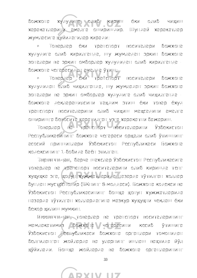 божхона худудига олиб кириш ёки олиб чи қ иш харакатларини амалга оширишдир. Шундай харакатлар жумласига қ уйидагилар киради:  Товарлар ёки транспорт воситалари божхона худудига олиб кирилганда, шу жумладан эркин божхона зоналари ва эркин омборлар худудидан олиб кирилганда – божхона чегарасидан амалда ўтиш;  Товарлар ёки транспорт воситалари божхона худудидан олиб чи қ илганда, шу жумладан эркин божхона зоналари ва эркин омборлар худудига олиб чи қ илганда – божхона декларациясини та қ дим этиш ёки товар ёхуд транспорт воситаларини олиб чи қ иш ма қ садини амалга оширишга бевосита қ аратилган узга харакатни бажариш. Товарлар ва транспорт воситаларини Ўзбекистон Республикасининг божхона чегараси ор қ али олиб ўтишнинг асосий принциплари Ўзбекистон Республикаси Божхона кодексининг 1-бобида баён этилган. Биринчидан, барча шахслар Ўзбекистон Республикасига товарлар ва транспорт воситаларини олиб киришда тенг ху қ у қ ка эга, қ онун хужжатларида назарда тўтилган холлар бундан мустаснодир (БКнинг 8-моддаси). Божхона кодекси ва Ўзбекистон Республикасининг бош қ а қ онун хужжатларида назарда тўтилган холлардагина мазкур ху қ у қ ни чеклаш ёки бекор қ илиш мумкин. Иккинчидан, товарлар ва транспорт воситаларининг мамлакатимиз божхона чегарасини кесиб ўтишига Ўзбекистон Республикаси божхона органлари томонидан белгиланган жойларда ва уларнинг ишлаш ва қ тида йўл қ ўйилади. Бош қ а жойларда ва божхона органларининг 33 