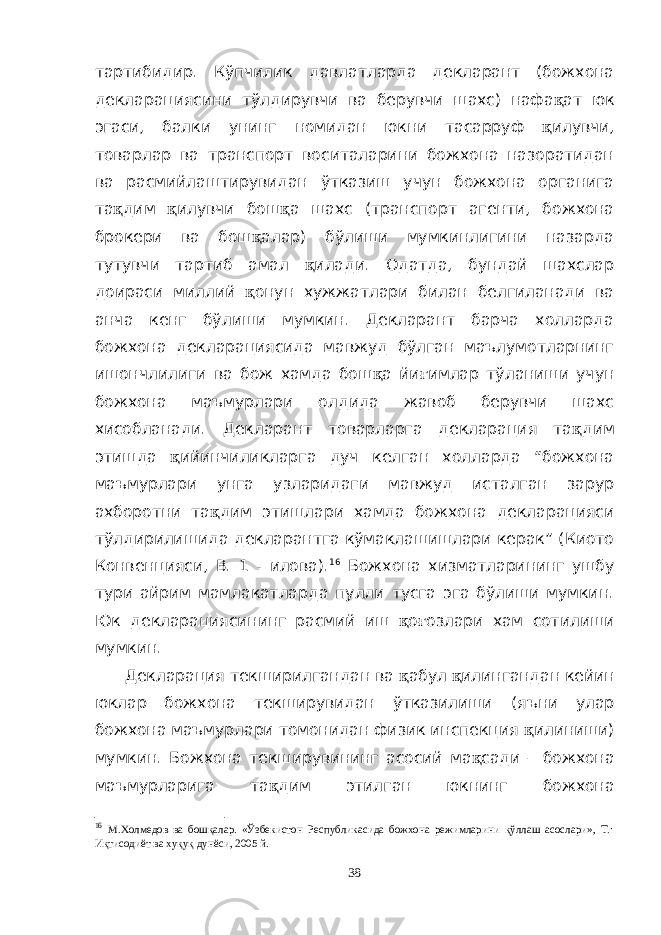 тартибидир. Кўпчилик давлатларда декларант (божхона декларациясини тўлдирувчи ва берувчи шахс) нафа қ ат юк эгаси, балки унинг номидан юкни тасарруф қ илувчи, товарлар ва транспорт воситаларини божхона назоратидан ва расмийлаштирувидан ўтказиш учун божхона органига та қ дим қ илувчи бош қ а шахс (транспорт агенти, божхона брокери ва бош қ алар) бўлиши мумкинлигини назарда тутувчи тартиб амал қ илади. Одатда, бундай шахслар доираси миллий қ онун хужжатлари билан белгиланади ва анча кенг бўлиши мумкин. Декларант барча холларда божхона декларациясида мавжуд бўлган маълумотларнинг ишончлилиги ва бож хамда бош қ а йи ғ имлар тўланиши учун божхона маъмурлари олдида жавоб берувчи шахс хисобланади. Декларант товарларга декларация та қ дим этишда қ ийинчиликларга дуч келган холларда “божхона маъмурлари унга узларидаги мавжуд исталган зарур ахборотни та қ дим этишлари хамда божхона декларацияси тўлдирилишида декларантга кўмаклашишлари керак” (Киото Конвенцияси, В. 1 - илова). 16 Божхона хизматларининг ушбу тури айрим мамлакатларда пулли тусга эга бўлиши мумкин. Юк декларациясининг расмий иш қ о ғ озлари хам сотилиши мумкин. Декларация текширилгандан ва қ абул қ илингандан кейин юклар божхона текширувидан ўтказилиши (яъни улар божхона маъмурлари томонидан физик инспекция қ илиниши) мумкин. Божхона текширувининг асосий ма қ сади – божхона маъмурларига та қ дим этилган юкнинг божхона 16 М.Холмедов ва бошқалар. «Ўзбекистон Республикасида божхона режимларини қўллаш асослари», Т.: Иқтисодиёт ва хуқуқ дунёси, 2005 й. 38 