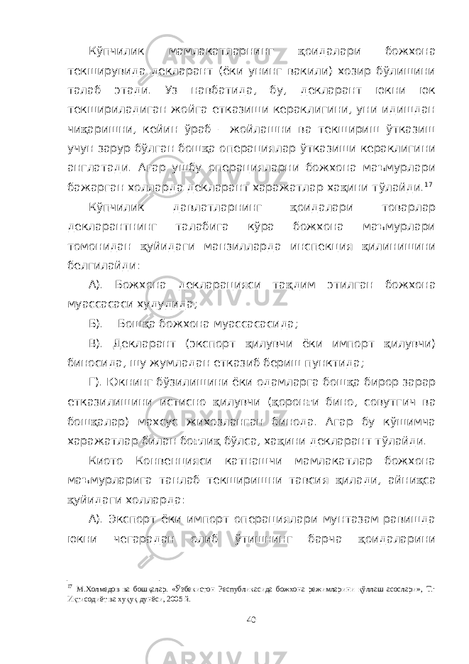 Кўпчилик мамлакатларнинг қ оидалари божхона текширувида декларант (ёки унинг вакили) хозир бўлишини талаб этади. Уз навбатида, бу, декларант юкни юк текшириладиган жойга етказиши кераклигини, уни идишдан чи қ аришни, кейин ўраб – жойлашни ва текшириш ўтказиш учун зарур бўлган бош қ а операциялар ўтказиши кераклигини англатади. Агар ушбу операцияларни божхона маъмурлари бажарган холларда декларант харажатлар ха қ ини тўлайди. 17 Кўпчилик давлатларнинг қ оидалари товарлар декларантнинг талабига кўра божхона маъмурлари томонидан қ уйидаги манзилларда инспекция қ илинишини белгилайди: А). Божхона декларацияси та қ дим этилган божхона муассасаси худудида; Б). Бош қ а божхона муассасасида; В). Декларант (экспорт қ илувчи ёки импорт қ илувчи) биносида, шу жумладан етказиб бериш пунктида; Г). Юкнинг бўзилишини ёки одамларга бош қ а бирор зарар етказилишини истисно қ илувчи ( қ орон ғ и бино, совутгич ва бош қ алар) махсус жихозланган бинода. Агар бу кўшимча харажатлар билан бо ғ ли қ бўлса, ха қ ини декларант тўлайди. Киото Конвенцияси катнашчи мамлакатлар божхона маъмурларига танлаб текширишни тавсия қ илади, айни қ са қ уйидаги холларда: А). Экспорт ёки импорт операциялари мунтазам равишда юкни чегарадан олиб ўтишнинг барча қ оидаларини 17 М.Холмедов ва бошқалар. «Ўзбекистон Республикасида божхона режимларини қўллаш асослари», Т.: Иқтисодиёт ва хуқуқ дунёси, 2005 й. 40 