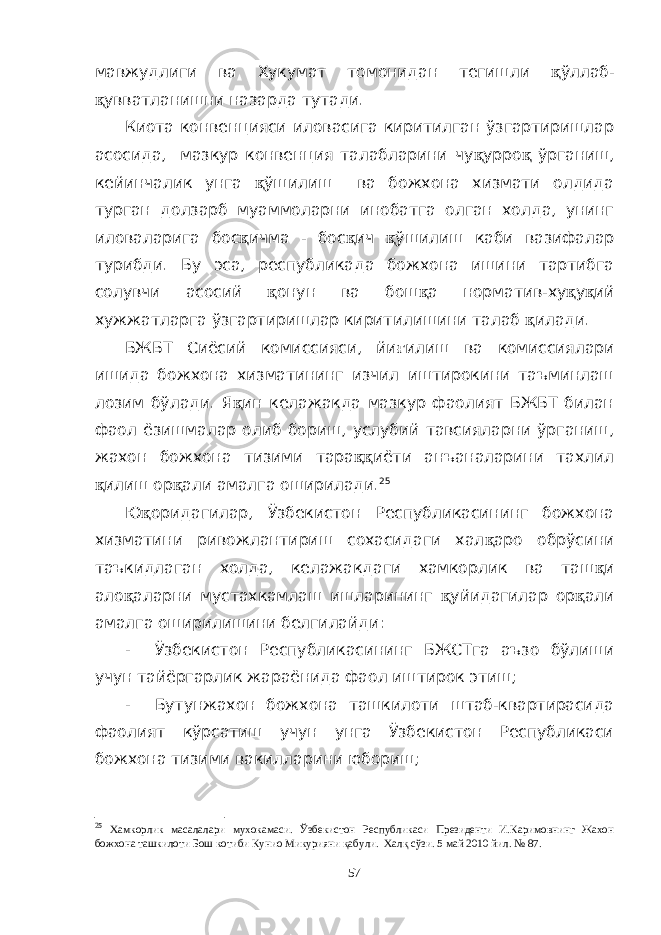 мавжудлиги ва Хукумат томонидан тегишли қ ўллаб- қ увватланишни назарда тутади. Киота конвенцияси иловасига киритилган ўзгартиришлар асосида, мазкур конвенция талабларини чу қ урро қ ўрганиш, кейинчалик унга қ ўшилиш ва божхона хизмати олдида турган долзарб муаммоларни инобатга олган холда, унинг иловаларига бос қ ичма - бос қ ич қ ўшилиш каби вазифалар турибди. Бу эса, республикада божхона ишини тартибга солувчи асосий қ онун ва бош қ а норматив-ху қ у қ ий хужжатларга ўзгартиришлар киритилишини талаб қ илади. БЖБТ Сиёсий комиссияси, йи ғ илиш ва комиссиялари ишида божхона хизматининг изчил иштирокини таъминлаш лозим бўлади. Я қ ин келажакда мазкур фаолият БЖБТ билан фаол ёзишмалар олиб бориш, услубий тавсияларни ўрганиш, жахон божхона тизими тара ққ иёти анъаналарини тахлил қ илиш ор қ али амалга оширилади. 25 Ю қ оридагилар, Ўзбекистон Республикасининг божхона хизматини ривожлантириш сохасидаги хал қ аро обрўсини таъкидлаган холда, келажакдаги хамкорлик ва таш қ и ало қ аларни мустахкамлаш ишларининг қ уйидагилар ор қ али амалга оширилишини белгилайди: - Ўзбекистон Республикасининг БЖСТга аъзо бўлиши учун тайёргарлик жараёнида фаол иштирок этиш; - Бутунжахон божхона ташкилоти штаб-квартирасида фаолият кўрсатиш учун унга Ўзбекистон Республикаси божхона тизими вакилларини юбориш; 25 Хамкорлик масалалари мухокамаси. Ўзбекистон Республикаси Президенти И.Каримовнинг Жахон божхона ташкилоти Бош котиби Кунио Микурияни қабули. Халқ сўзи. 5 май 2010 йил. № 87. 57 