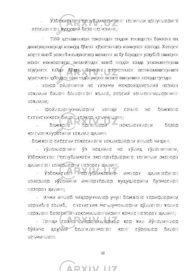 - Ўзбекистон Республикасининг тегишли қ онунларига асосланган ху қ у қ ий база негизида; - ТИФ қатнашчилари томонидан тақдим этиладиган божхона юк декларацияларида мавжуд бўлган кўрсаткичлар мажмуаси асосида. Хозирги вақтга келиб расмий маълумотлар шаклини ва бу борадаги услубий ишларни жахон мамлакатлари амалиётидан келиб чиққан холда ривожлантириш зарурияти пайдо бўлди. Божхона статистикаси оптималлаштиришга қаратилган қуйидаги чора-тадбирларни амалга оширишни назарда тутади: - товар айланиши ва тизими макрои қ тисодий вазият тахлили билан бо ғ ланган холда, асосий тенденцияларнинг тахлили; - фойдаланувчиларни таш қ и савдо ва божхона статистикаси билан тезкор таъминлаш; - божхона органлари ваколатидаги бозор конъюнктурасини тахлил қ илиш. - божхона сиёсати сохасидаги таклифларни ишлаб чи қ иш. - тўловларнинг ўз ва қ тида ва тўли қ тўланишини, Ўзбекистон Республикаси экспортёрларига тегишли экспорт қ илинган товарларни назорат қ илиш; - Ўзбекистон Республикасига импорт қ илинаётган товарлар тўловини импортёрлар ху қ у қ ларини бузмасдан назорат қ илиш; - Ички ишлаб чи қ арувчилар учун божхона тарифларини тартибга солиб, статистик маълумотларни қ ўллаган холда нархлаш базасини такомиллаштириш хамда назорат қ илиш; - Таш қ и савдо операцияларида хар хил йўналишлар бўйича қ атъий белгиланмаган кенг сўровлар билан таъминлаш. 59 