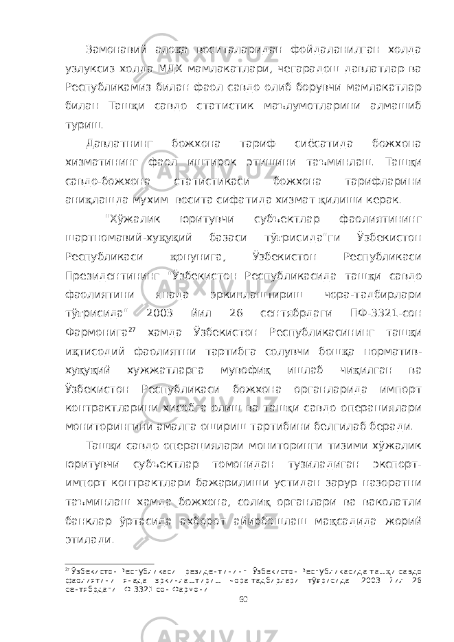 Замонавий ало қ а воситаларидан фойдаланилган холда узлуксиз холда МДХ мамлакатлари, чегарадош давлатлар ва Республикамиз билан фаол савдо олиб борувчи мамлакатлар билан Таш қ и савдо статистик маълумотларини алмашиб туриш. Давлатнинг божхона тариф сиёсатида божхона хизматининг фаол иштирок этишини таъминлаш. Таш қ и савдо-божхона статистикаси божхона тарифларини ани қ лашда мухим восита сифатида хизмат қ илиши керак. &#34;Хўжалик юритувчи субъектлар фаолиятининг шартномавий-ху қ у қ ий базаси тў ғ рисида&#34;ги Ўзбекистон Республикаси қ онунига, Ўзбекистон Республикаси Президентининг &#34;Ўзбекистон Республикасида таш қ и савдо фаолиятини янада эркинлаштириш чора-тадбирлари тў ғ рисида&#34; 2003 йил 26 сентябрдаги ПФ-3321-сон Фармонига 27 хамда Ўзбекистон Республикасининг таш қ и и қ тисодий фаолиятни тартибга солувчи бош қ а норматив- ху қ у қ ий хужжатларга мувофи қ ишлаб чи қ илган ва Ўзбекистон Республикаси божхона органларида импорт контрактларини хисобга олиш ва таш қ и савдо операциялари мониторингини амалга ошириш тартибини белгилаб беради. Таш қ и савдо операциялари мониторинги тизими хўжалик юритувчи субъектлар томонидан тузиладиган экспорт- импорт контрактлари бажарилиши устидан зарур назоратни таъминлаш хамда божхона, соли қ органлари ва ваколатли банклар ўртасида ахборот айирбошлаш ма қ садида жорий этилади. 27 Ўзбекистон Республикаси Президентининг &#34;Ўзбекистон Республикасида таш қ и савдо фаолиятини янада эркинлаштириш чора-тадбирлари тў ғ рисида&#34; 2003 йил 26 сентябрдаги ПФ-3321-сон Фармони 60 