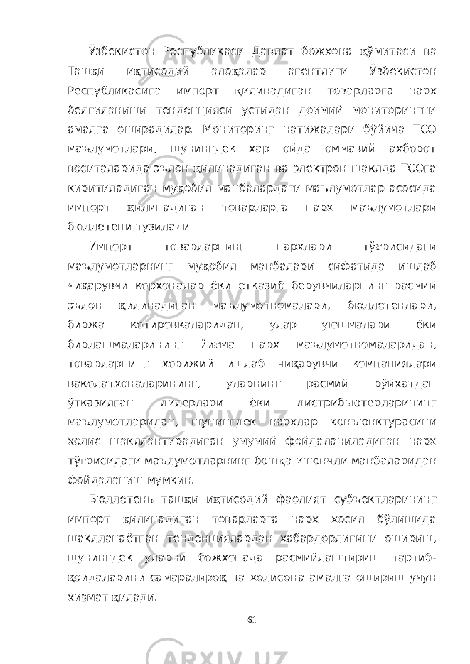 Ўзбекистон Республикаси Давлат божхона қ ўмитаси ва Таш қ и и қ тисодий ало қ алар агентлиги Ўзбекистон Республикасига импорт қ илинадиган товарларга нарх белгиланиши тенденцияси устидан доимий мониторингни амалга оширадилар. Мониторинг натижалари бўйича ТСО маълумотлари, шунингдек хар ойда оммавий ахборот воситаларида эълон қ илинадиган ва электрон шаклда ТСОга киритиладиган му қ обил манбалардаги маълумотлар асосида импорт қ илинадиган товарларга нарх маълумотлари бюллетени тузилади. Импорт товарларнинг нархлари тў ғ рисидаги маълумотларнинг му қ обил манбалари сифатида ишлаб чи қ арувчи корхоналар ёки етказиб берувчиларнинг расмий эълон қ илинадиган маълумотномалари, бюллетенлари, биржа котировкаларидан, улар уюшмалари ёки бирлашмаларининг йи ғ ма нарх маълумотномаларидан, товарларнинг хорижий ишлаб чи қ арувчи компаниялари ваколатхоналарининг, уларнинг расмий рўйхатдан ўтказилган дилерлари ёки дистрибьютерларининг маълумотларидан, шунингдек нархлар конъюнктурасини холис шакллантирадиган умумий фойдаланиладиган нарх тў ғ рисидаги маълумотларнинг бош қ а ишончли манбаларидан фойдаланиш мумкин. Бюллетень таш қ и и қ тисодий фаолият субъектларининг импорт қ илинадиган товарларга нарх хосил бўлишида шаклланаётган тенденциялардан хабардорлигини ошириш, шунингдек уларни божхонада расмийлаштириш тартиб- қ оидаларини самаралиро қ ва холисона амалга ошириш учун хизмат қ илади. 61 