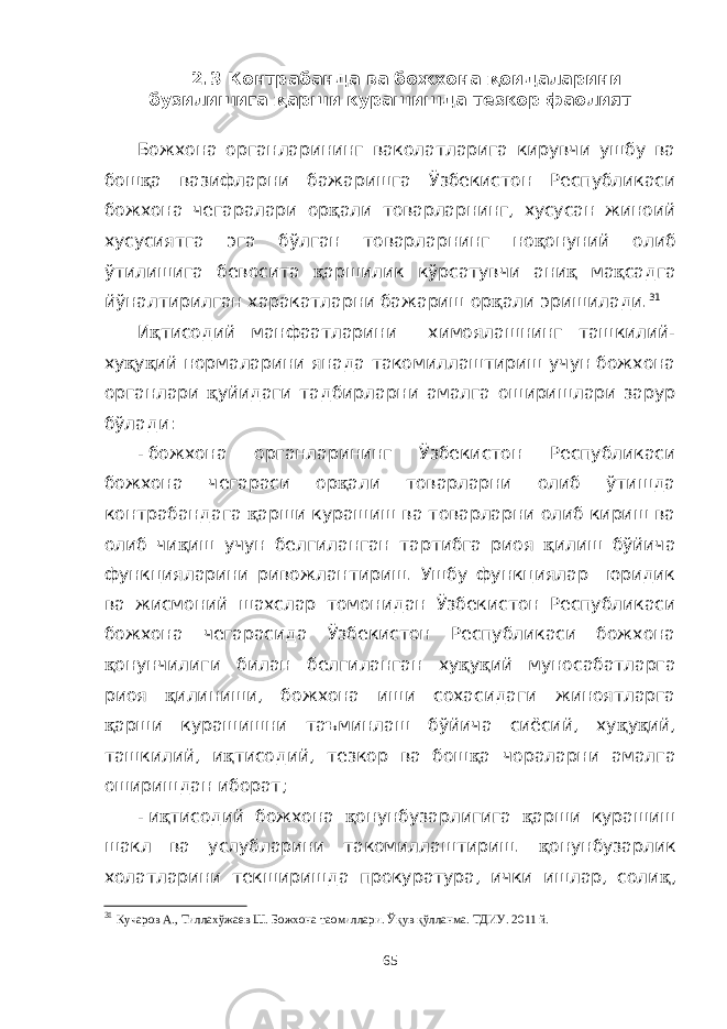 2.3 Контрабанда ва божхона қ оидаларини бузилишига қ арши курашишда тезкор фаолият Божхона органларининг ваколатларига кирувчи ушбу ва бош қ а вазифларни бажаришга Ўзбекистон Республикаси божхона чегаралари ор қ али товарларнинг, хусусан жиноий хусусиятга эга бўлган товарларнинг но қ онуний олиб ўтилишига бевосита қ аршилик кўрсатувчи ани қ ма қ садга йўналтирилган харакатларни бажариш ор қ али эришилади. 31 И қ тисодий манфаатларини химоялашнинг ташкилий- ху қ у қ ий нормаларини янада такомиллаштириш учун божхона органлари қ уйидаги тадбирларни амалга оширишлари зарур бўлади: - божхона органларининг Ўзбекистон Республикаси божхона чегараси ор қ али товарларни олиб ўтишда контрабандага қ арши курашиш ва товарларни олиб кириш ва олиб чи қ иш учун белгиланган тартибга риоя қ илиш бўйича функцияларини ривожлантириш. Ушбу функциялар юридик ва жисмоний шахслар томонидан Ўзбекистон Республикаси божхона чегарасида Ўзбекистон Республикаси божхона қ онунчилиги билан белгиланган ху қ у қ ий муносабатларга риоя қ илиниши, божхона иши сохасидаги жиноятларга қ арши курашишни таъминлаш бўйича сиёсий, ху қ у қ ий, ташкилий, и қ тисодий, тезкор ва бош қ а чораларни амалга оширишдан иборат; - и қ тисодий божхона қ онунбузарлигига қ арши курашиш шакл ва услубларини такомиллаштириш. қ онунбузарлик холатларини текширишда прокуратура, ички ишлар, соли қ , 31 Кучаров А., Тиллахўжаев Ш. Божхона таомиллари. Ўқув қўлланма. ТДИУ. 2011 й. 65 