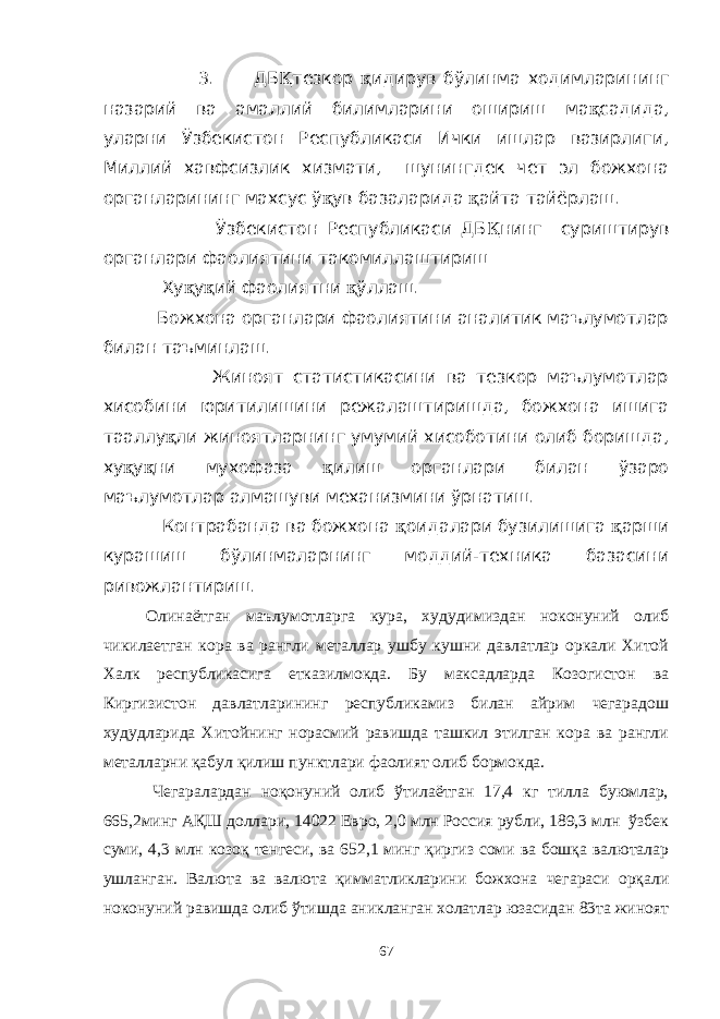  3. ДБ Қ тезкор қ идирув бўлинма ходимларининг назарий ва амаллий билимларини ошириш ма қ садида, уларни Ўзбекистон Республикаси Ички ишлар вазирлиги, Миллий хавфсизлик хизмати, шунингдек чет эл божхона органларининг махсус ў қ ув базаларида қ айта тайёрлаш. Ўзбекистон Республикаси ДБ Қ нинг суриштирув органлари фаолиятини такомиллаштириш Ху қ у қ ий фаолиятни қ ўллаш. Божхона органлари фаолиятини аналитик маълумотлар билан таъминлаш. Жиноят статистикасини ва тезкор маълумотлар хисобини юритилишини режалаштиришда, божхона ишига тааллу қ ли жиноятларнинг умумий хисоботини олиб боришда, ху қ у қ ни мухофаза қ илиш органлари билан ўзаро маълумотлар алмашуви механизмини ўрнатиш. Контрабанда ва божхона қ оидалари бузилишига қ арши курашиш бўлинмаларнинг моддий-техника базасини ривожлантириш. Олинаётган маълумотларга кура, худудимиздан ноконуний олиб чикилаетган кора ва рангли металлар ушбу кушни давлатлар оркали Хитой Халк республикасига етказилмокда. Бу максадларда Козогистон ва Киргизистон давлатларининг республикамиз билан айрим чегарадош худудларида Хитойнинг норасмий равишда ташкил этилган кора ва рангли металларни қабул қилиш пунктлари фаолият олиб бормокда. Чегаралардан ноқонуний олиб ўтилаётган 17,4 кг тилла буюмлар, 665,2минг АҚШ доллари, 14022 Евро, 2,0 млн Россия рубли, 189,3 млн ўзбек суми, 4,3 млн козоқ тенгеси, ва 652,1 минг қиргиз соми ва бошқа валюталар ушланган. Валюта ва валюта қимматликларини божхона чегараси орқали ноконуний равишда олиб ўтишда аникланган холатлар юзасидан 83та жиноят 67 