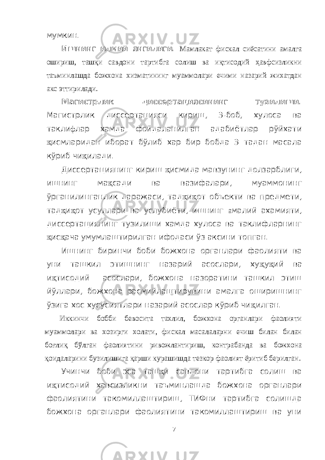 мумкин. Ишнинг илмий янгилиги. Мамлакат фискал сиёсатини амалга ошириш, ташқи савдони тартибга солиш ва иқтисодий ҳавфсизликни таъминлашда божхона хизматининг муаммолари ечими назарий жихатдан акс эттирилади. Магистрлик диссертациясининг тузилиши. Магистрлик диссертацияси кириш, 3-боб, хулоса ва такли ф лар хамда фойдаланилган адабиётлар рўйхати қ исмларидан иборат бўлиб хар бир бобда 3 тадан масала кўриб чи қ илади. Диссертациянинг кириш қ исмида мавзунинг долзарблиги, ишнинг ма қ сади ва вазифалари, муаммонинг ўрганилинганлик даражаси, тад қ и қ от объекти ва предмети, тад қ и қ от усуллари ва услубиёти, ишнинг а малий ахамияти, диссертациянинг тузилиши хамда хулоса ва таклифларнинг қ ис қ ача умумлаштирилган ифодаси ўз аксини топган. Ишнинг биринчи боби божхона органлари фаолияти ва уни ташкил этишнинг назарий асослари, ху қ у қ ий ва и қ тисодий асослари, божхона назоратини ташкил этиш йўллари, божхона расмийлаштирувини амалга оширишнинг ўзига хос хусусиятлари назарий асослар кўриб чи қ илган. Иккинчи бобби бевосита тахлил, божхона органлари фаолияти муаммолари ва хозирги холати, фискал масалаларни ечиш билан билан боғлиқ бўлган фаолиятини ривожлантириш, контрабанда ва божхона қоидаларини бузилишига қарши курашишда тезкор фаолият ёритиб берилган. Учинчи боби эса таш қ и савдони тартибга солиш ва и қ тисодий хавсизликни таъминлашда божхона органлари фаолиятини такомиллаштириш, ТИФни тартибга солишда божхона органлари фаолиятини такомиллаштириш ва уни 7 