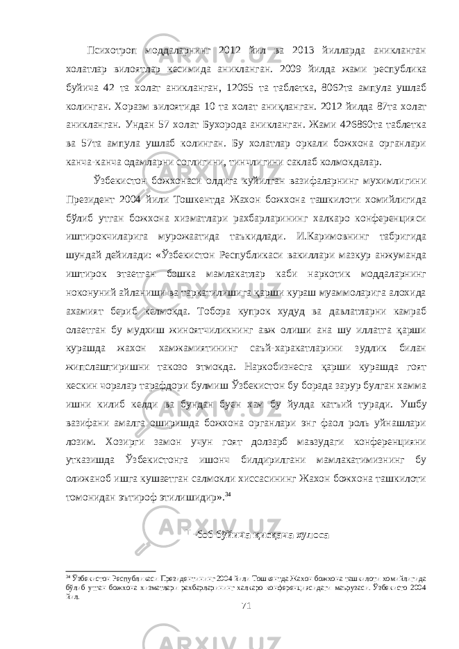 Психотроп моддаларнинг 2012 йил ва 2013 йилларда аникланган холатлар вилоятлар кесимида аникланган. 200 9 йилда жами республика буйича 42 та холат аникланган, 12065 та таблетка, 8062та ампула ушлаб колинган. Хоразм вилоятида 10 та холат ани қ ланган . 20 12 йилда 87та холат аникланган. Ундан 57 холат Бухорода аникланган. Жами 426860та таблетка ва 57та ампула ушлаб колинган. Бу холатлар оркали божхона органлари канча-канча одамларни соглигини, тинчлигини саклаб колмокдалар. Ўзбекистон божхонаси олдига куйилган вазифаларнинг мухимлигини Президент 2004 йили Тошкентда Жахон божхона ташкилоти хомийлигида бўлиб утган божхона хизматлари рахбарларининг халкаро конференцияси иштирокчиларига мурожаатида таъкидлади. И.Каримовнинг табригида шундай дейилади: «Ўзбекистон Республикаси вакиллари мазкур анжуманда иштирок этаетган бошка мамлакатлар каби наркотик моддаларнинг ноконуний айланиши ва таркатилишига қарши кураш муаммоларига алохида ахамият бериб келмокда. Тобора купрок худуд ва давлатларни камраб олаетган бу мудхиш жиноятчиликнинг авж олиши ана шу иллатга қарши курашда жахон хамжамиятининг саъй-харакатларини зудлик билан жипслаштиришни такозо этмокда. Наркобизнесга қарши курашда гоят кескин чоралар тарафдори булмиш Ўзбекистон бу борада зарур булган хамма ишни килиб келди ва бундан буен хам бу йулда катъий туради. Ушбу вазифани амалга оширишда божхона органлари энг фаол роль уйнашлари лозим. Хозирги замон учун гоят долзарб мавзудаги конференцияни утказишда Ўзбекистонга ишонч билдирилгани мамлакатимизнинг бу олижаноб ишга кушаетган салмокли хиссасининг Жахон божхона ташкилоти томонидан эътироф этилишидир». 34 II- боб бўйича қисқача хулоса 34 Ўзбекистон Республикаси Президентининг 2004 йили Тошкентда Жахон божхона ташкилоти хомийлигида бўлиб утган божхона хизматлари рахбарларининг халкаро конференциясидаги маърузаси. Ўзбекисто 2004 йил. 71 