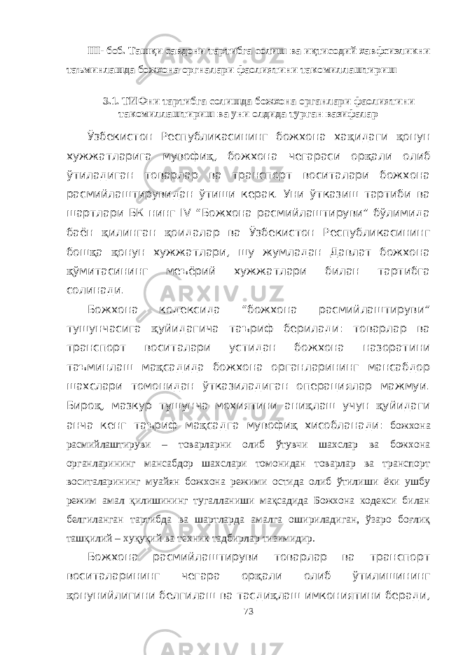 III- боб. Ташқи савдони тартибга солиш ва иқтисодий хавфсизликни таъминлашда божхона оргналари фаолиятини такомиллаштириш 3.1. ТИФни тартибга солишда божхона органлари фаолиятини такомиллаштириш ва уни олдида турган вазифалар Ўзбекистон Республикасининг божхона ха қ идаги қ онун хужжатларига мувофи қ , божхона чегараси ор қ али олиб ўтиладиган товарлар ва транспорт воситалари божхона расмийлаштирувидан ўтиши керак. Уни ўтказиш тартиби ва шартлари БК нинг IV “Божхона расмийлаштируви” бўлимида баён қ илинган қ оидалар ва Ўзбекистон Республикасининг бош қ а қ онун хужжатлари, шу жумладан Давлат божхона қ ўмитасининг меъёрий хужжатлари билан тартибга солинади. Божхона кодексида “божхона расмийлаштируви” тушунчасига қ уйидагича таъриф берилади: товарлар ва транспорт воситалари устидан божхона назоратини таъминлаш ма қ садида божхона органларининг мансабдор шахслари томонидан ўтказиладиган операциялар мажмуи. Биро қ , мазкур тушунча мохиятини ани қ лаш учун қ уйидаги анча кенг таъриф ма қ садга мувофи қ хисобланади: божхона расмийлаштируви – товарларни олиб ўтувчи шахслар ва божхона органларининг мансабдор шахслари томонидан товарлар ва транспорт воситаларининг муайян божхона режими остида олиб ўтилиши ёки ушбу режим амал қилишининг тугалланиши мақсадида Божхона кодекси билан белгиланган тартибда ва шартларда амалга ошириладиган, ўзаро боғлиқ ташқилий – хуқуқий ва техник тадбирлар тизимидир. Божхона расмийлаштируви товарлар ва транспорт воситаларининг чегара ор қ али олиб ўтилишининг қ онунийлигини белгилаш ва тасди қ лаш имкониятини беради, 73 