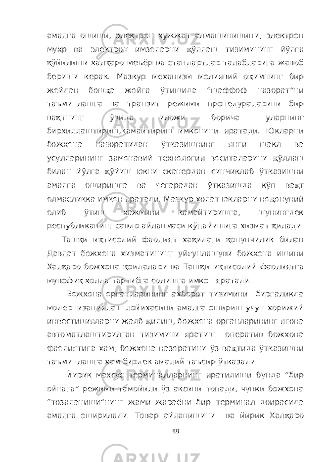 амалга ошиши, электрон хужжат алмашинишини, электрон мухр ва электрон имзоларни қ ўллаш тизимининг йўлга қ ўйилиши хал қ аро меъёр ва стандартлар талабларига жавоб бериши керак. Мазкур механизм молиявий о қ имнинг бир жойдан бош қ а жойга ўтишида “шаффоф назорат”ни таъминлашга ва транзит режими процедураларини бир ва қ тнинг ўзида иложи борича уларнинг бирхиллаштириш,камайтириш имконини яратади. Юкларни божхона назоратидан ўтказишнинг янги шакл ва усулларининг замонавий технология воситаларини қ ўллаш билан йўлга қ ўйиш юкни сканердан синчиклаб ўтказишни амалга оширишга ва чегарадан ўтказишда кўп ва қ т олмасликка имкон яратади. Мазкур холат юкларни но қ онуний олиб ўтиш хажмини камайтиришга, шунингдек республиканинг савдо айланмаси кўпайишига хизмат қ илади. Таш қ и и қ тисодий фаолият ха қ идаги қ онунчилик билан Давлат божхона хизматининг уй ғ унлашуви божхона ишини Хал қ аро божхона қ оидалари ва Таш қ и и қ тисодий фаолиятга мувофи қ холда тартибга солишга имкон яратади. Божхона органларининг ахборот тизимини биргаликда модернизациялаш лойихасини амалга ошириш учун хорижий инвестицияларни жалб қ илиш, божхона органларининг ягона автоматлаштирилган тизимини яратиш оператив божхона фаолиятига хам, божхона назоратини ўз ва қ тида ўтказишни таъминлашга хам бирдек амалий таъсир ўтказади. Йирик махсус терминалларнинг яратилиши бунда “бир ойнага” режими тамойили ўз аксини топади, чунки божхона “тозаланиши”нинг жами жараёни бир терминал доирасида амалга оширилади. Товар айланишини ва йирик Хал қ аро 88 