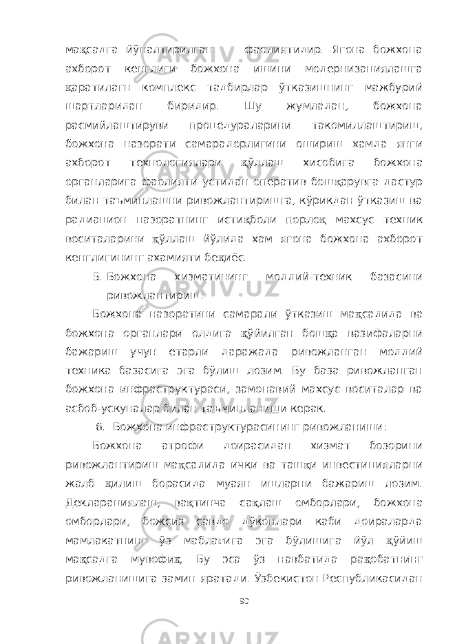 ма қ садга йўналтирилган фаолиятидир. Ягона божхона ахборот кенглиги божхона ишини модернизациялашга қ аратилагн комплекс тадбирлар ўтказишнинг мажбурий шартларидан биридир. Шу жумладан, божхона расмийлаштируви процедураларини такомиллаштириш, божхона назорати самарадорлигини ошириш хамда янги ахборот технологиялари қ ўллаш хисобига божхона органларига фаолияти устидан оператив бош қ арувга дастур билан таъминлашни ривожлантиришга, кўрикдан ўтказиш ва радиацион назоратнинг исти қ боли порло қ махсус техник воситаларини қ ўллаш йўлида хам ягона божхона ахборот кенглигининг ахамияти бе қ иёс. 5. Божхона хизматининг моддий-техник базасини ривожлантириш: Божхона назоратини самарали ўтказиш ма қ садида ва божхона органлари олдига қ ўйилган бош қ а вазифаларни бажариш учун етарли даражада ривожланган моддий техника базасига эга бўлиш лозим. Бу база ривожланган божхона инфраструктураси, замонавий махсус воситалар ва асбоб-ускуналар билан таъминланиши керак. 6. Божхона инфраструктурасининг ривожланиши: Божхона атрофи доирасидан хизмат бозорини ривожлантириш ма қ садида ички ва таш қ и инвестицияларни жалб қ илиш борасида муаян ишларни бажариш лозим. Декларациялаш, ва қ тинча са қ лаш омборлари, божхона омборлари, божсиз савдо дўконлари каби доираларда мамлакатнинг ўз мабла ғ ига эга бўлишига йўл қ ўйиш ма қ садга мувофи қ . Бу эса ўз навбатида ра қ обатнинг ривожланишига замин яратади. Ўзбекистон Республикасидан 90 