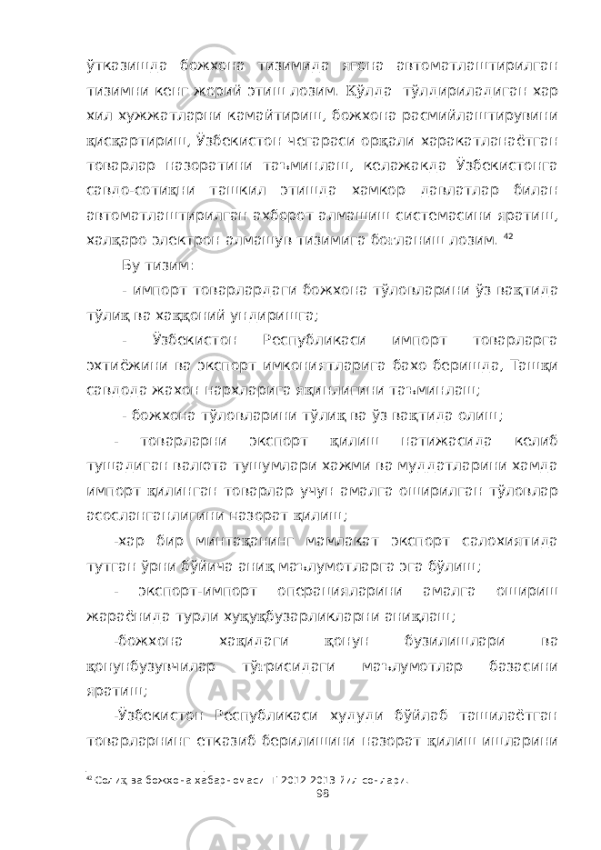 ўтказишда божхона тизимида ягона автоматлаштирилган тизимни кенг жорий этиш лозим. Қ ўлда тўлдириладиган хар хил хужжатларни камайтириш, божхона расмийлаштирувини қ ис қ артириш, Ўзбекистон чегараси ор қ али харакатланаётган товарлар назоратини таъминлаш, келажакда Ўзбекистонга савдо-соти қ ни ташкил этишда хамкор давлатлар билан автоматлаштирилган ахборот алмашиш системасини яратиш, хал қ аро электрон алмашув тизимига бо ғ ланиш лозим. 42 Бу тизим: - импорт товарлардаги божхона тўловларини ўз ва қ тида тўли қ ва ха ққ оний ундиришга; - Ўзбекистон Республикаси импорт товарларга эхтиёжини ва экспорт имкониятларига бахо беришда, Таш қ и савдода жахон нархларига я қ инлигини таъминлаш; - божхона тўловларини тўли қ ва ўз ва қ тида олиш; - товарларни экспорт қ илиш натижасида келиб тушадиган валюта тушумлари хажми ва муддатларини хамда импорт қ илинган товарлар учун амалга оширилган тўловлар асосланганлигини назорат қ илиш; -хар бир минта қ анинг мамлакат экспорт салохиятида тутган ўрни бўйича ани қ маълумотларга эга бўлиш; - экспорт-импорт операцияларини амалга ошириш жараёнида турли ху қ у қ бузарликларни ани қ лаш; -божхона ха қ идаги қ онун бузилишлари ва қ онунбузувчилар тў ғ рисидаги маълумотлар базасини яратиш; -Ўзбекистон Республикаси худуди бўйлаб ташилаётган товарларнинг етказиб берилишини назорат қ илиш ишларини 42 Соли қ ва божхона хабарномаси Т 20 12 -20 13 йил сонлари. 98 