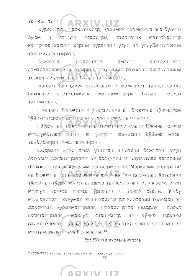 ташкил этиш; - қ урол-яро ғ , наркотиклар, қ адимий ахамиятга эга бўлган буюм в санъат асарлари, стратегик материаллар контрабандасига қ арши курашиш усул ва услубиятларини такомиллаштириш; -божхона назоратини амалга оширишнинг самарадорлигини ошириш ма қ садида божхона органларини тезкор маълумотлар билан таъминлаш; -давлат бош қ арув органларини мамлакат таш қ и савдо божхона статистикаси маълумотлари билан тезкор таъминлаш; - давлат бюджетига ўтказиладиган божхона тўловлари бўйича тезкор прогноз ишларини амалга ошириш. - йў қ олган товар ва транспорт воситалари бўйича тезкор маълумотлар олиш ва уларни қ идириш бўйича чора- тадбирларни амалга ошириш; Ю қ орида қ айд этиб ўтилган ишларни бажариш учун божхона органларининг уч бос қ ичли маълумотлар базасини (божхона пости-худудий бош қ арма-ДБ Қ Марказий аппарати) ва божхона постлари хамда худудий бош қ армалар ўртасида тў ғ ридан-тў ғ ри модем ало қ аси ташкил этишни, шу жумладан махсус тезкор ало қ а ўрнатишни талаб этади. Ушбу ма қ садларда хукумат ва шахарлараро идоравий телефон ва факсимил қ урилмаларини, шахарлараро шифрли ало қ а воситаларини, махсус стационар ва кўчиб юрувчи радиотелефон ало қ а воситаларини сотиб олиш, ўрнатиш ва монтаж қ илиш талаб этилади. 43 I II- боб бўйича қисқача хулоса 43 200 6 -20 10 йилларга мылжалланган ДБ Қ концепцияси. 99 