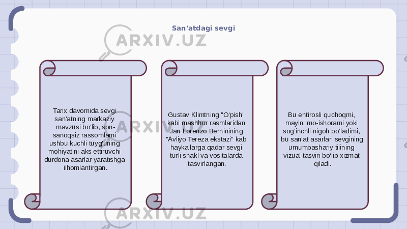 San&#39;atdagi sevgi Tarix davomida sevgi san&#39;atning markaziy mavzusi bo&#39;lib, son- sanoqsiz rassomlarni ushbu kuchli tuyg&#39;uning mohiyatini aks ettiruvchi durdona asarlar yaratishga ilhomlantirgan. Gustav Klimtning &#34;O&#39;pish&#34; kabi mashhur rasmlaridan Jan Lorenzo Berninining &#34;Avliyo Tereza ekstazi&#34; kabi haykallarga qadar sevgi turli shakl va vositalarda tasvirlangan. Bu ehtirosli quchoqmi, mayin imo-ishorami yoki sog‘inchli nigoh bo‘ladimi, bu san’at asarlari sevgining umumbashariy tilining vizual tasviri bo‘lib xizmat qiladi. 