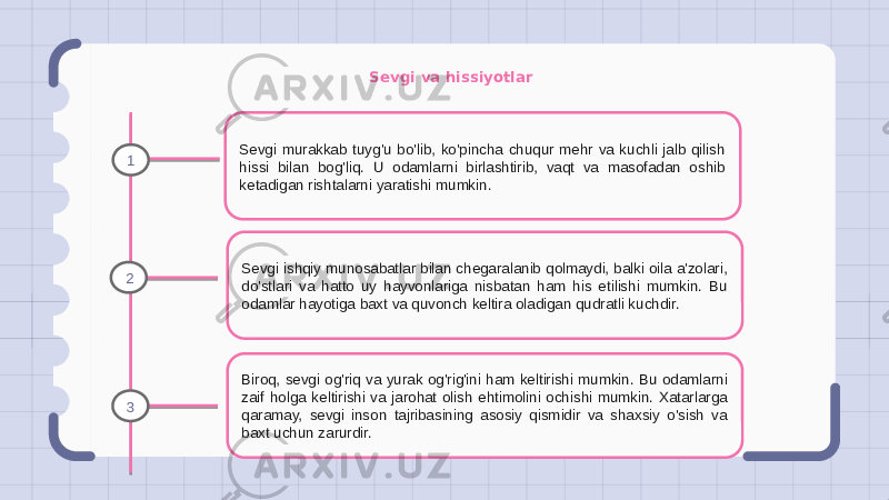 Sevgi va hissiyotlar Sevgi murakkab tuyg&#39;u bo&#39;lib, ko&#39;pincha chuqur mehr va kuchli jalb qilish hissi bilan bog&#39;liq. U odamlarni birlashtirib, vaqt va masofadan oshib ketadigan rishtalarni yaratishi mumkin. Sevgi ishqiy munosabatlar bilan chegaralanib qolmaydi, balki oila a&#39;zolari, do&#39;stlari va hatto uy hayvonlariga nisbatan ham his etilishi mumkin. Bu odamlar hayotiga baxt va quvonch keltira oladigan qudratli kuchdir. Biroq, sevgi og&#39;riq va yurak og&#39;rig&#39;ini ham keltirishi mumkin. Bu odamlarni zaif holga keltirishi va jarohat olish ehtimolini ochishi mumkin. Xatarlarga qaramay, sevgi inson tajribasining asosiy qismidir va shaxsiy o&#39;sish va baxt uchun zarurdir.1 2 3 