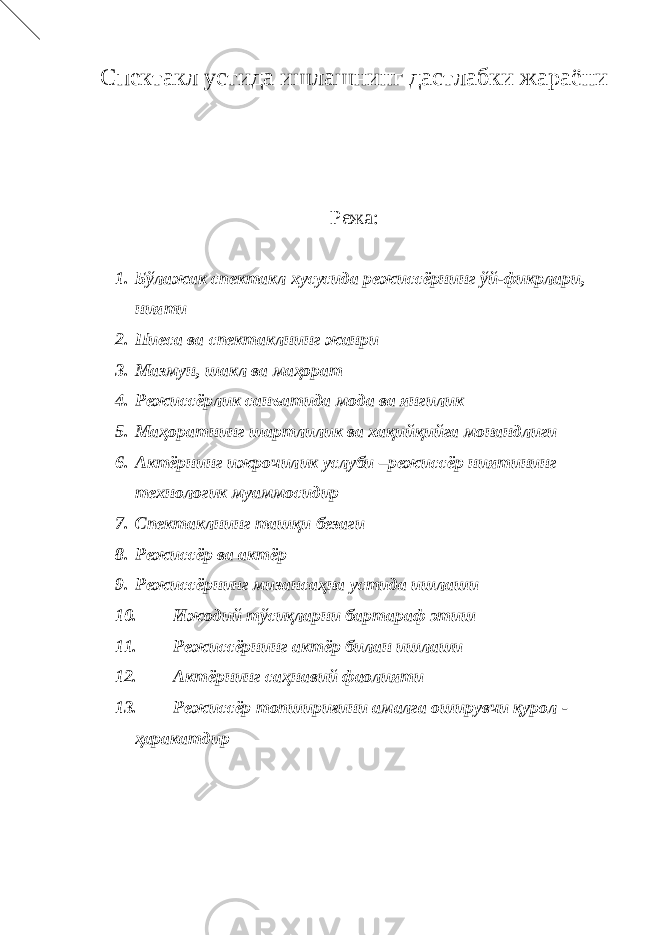 Спектакл устида ишлашнинг дастлабки жараёни Режа: 1. Бўлажак спектакл хусусида режиссёрнинг ўй-фикрлари, нияти 2. Пиеса ва спектаклнинг жанри 3. Мазмун, шакл ва маҳорат 4. Режиссёрлик санъатида мода ва янгилик 5. Маҳоратнинг шартлилик ва хақийқийга монандлиги 6. Актёрнинг ижрочилик услуби –режиссёр ниятининг технологик муаммосидир 7. Спектаклнинг ташқи безаги 8. Режиссёр ва актёр 9. Режиссёрнинг мизансаҳна устида ишлаши 10. Ижодий тўсиқларни бартараф этиш 11. Режиссёрнинг актёр билан ишлаши 12. Актёрнинг саҳнавий фаолияти 13. Режиссёр топшириғини амалга оширувчи қурол - ҳаракатдир 