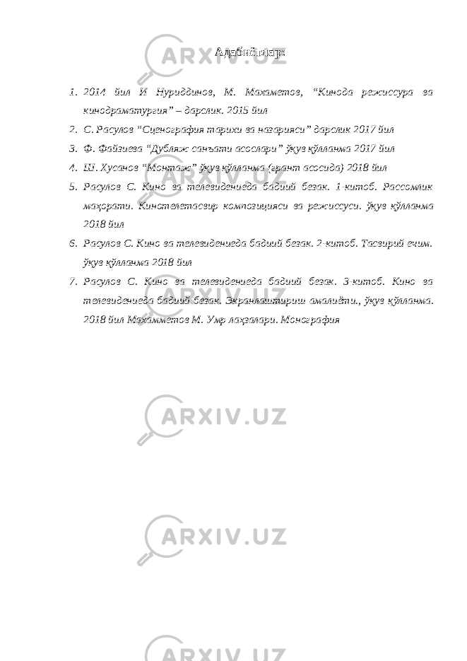 Адабиётлар: 1. 2014 йил И Нуриддинов, М. Махаметов, “Кинода режиссура ва кинодраматургия” – дарслик. 2015 йил 2. С. Расулов “Сценография тарихи ва назарияси” дарслик 2017 йил 3. Ф. Файзиева “Дубляж санъати асослари” ўқув қўлланма 2017 йил 4. Ш. Хусанов “Монтаж” ўқув қўлланма (грант асосида) 2018 йил 5. Расулов С. Кино ва телевидениеда бадиий безак. 1-китоб. Рассомлик маҳорати. Кинотелетасвир композицияси ва режиссуси. ўқув қўлланма 2018 йил 6. Расулов С. Кино ва телевидениеда бадиий безак. 2-китоб. Тасвирий ечим. ўқув қўлланма 2018 йил 7. Расулов С. Кино ва телевидениеда бадиий безак. 3-китоб. Кино ва телевидениеда бадиий безак. Экранлаштириш амалиёти., ўқув қўлланма. 2018 йил Махамметов М. Умр лаҳзалари. Монография 