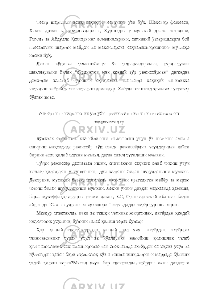 Театр шартлилигисиз, хақиқий театрнинг ўзи йўқ. Шекспир фожеаси, Хамза драма ва комедияларини, Хуршиднинг мусиқий драма асарлари, Гоголь ва Абдулла Қаххорнинг комедияларини, саҳнавий ўзгаришларга бой пъесаларни шартли майдон ва маконларсиз саҳналаштиришнинг мутлақо иложи йўқ. Лекин кўпинча томошабинга ўз топилмаларимиз, турли-туман шаклларимиз билан “кўрдингми мен қандай зўр режиссёрман” дегандек дамо-дам эслатиб туришни ёқтирамиз. Санъатда хақиқий янгиликка интилиш-хаётийликка интилиш демакдир. Хаётда эса шакл ҳечқачон устивор бўлган эмас. Актёрнинг ижрочилик услуби –режиссёр ниятининг технологик муаммосидир Бўлажак спектакль хаётийлигини таъминлаш учун ўз ниятини амалга ошириш мақсадида режиссёр кўп сонли режиссёрлик усулларидан қайси бирини асос қилиб олгани маъқул, деган савол туғилиши мумкин. Тўғри режиссёр даставвал ишни, спектаклни саҳнага олиб чиқиш учун хизмат қиладиган унсурларнинг дуч келгани билан шуғулланиши мумкин. Декорция, мусиқий безак, спектакль мухитини яратадиган мейёр ва маром топиш билан шуғулланиши мумкин. Лекин унинг диққат марказида ҳамиша, барча муваффаққиятларни таъминловчи, К.С, Станиславский ибораси билан айтганда “Саҳна султони ва хукмдори “ истеъдодли актёр туриши керак. Мазкур спектаклда ички ва ташқи техника жиҳатидан, актёрдан қандай ижрочилик усулини, йўлини талаб қилиш керак бўлади Ҳар қандай спектаклда,ҳар қандай рол учун актёрдан, актёрлик техникасининг турли усул ва йўлларини намойиш қилишлик талаб қилинади.Аммо саҳналаштирилаётган спектаклда актёрдан саноқсиз усул ва йўллардан қайси бири яқоллороқ кўзга ташланиши,олдинги маррада бўлиши талаб қилиш керак?Мисол учун бир спектаклда,актёрдан ички диққатни 