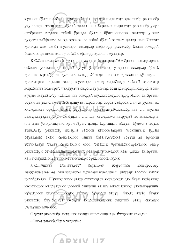 мумкин бўлган лаёқати қолади.Бироқ шундай шароитда ҳам актёр режиссёр учун ижро этиш сози бўлиб қолар экан.Биринчи шароитда режиссёр учун актёрнинг гавдаси асбоб ўрнида бўлган бўлса,иккинчи ҳолатда унинг руҳияти,кайфияти ва ҳисҳаяжжони асбоб бўлиб ҳизмат қилар экан.Иккала ҳолатда ҳам актёр мустақил ижодкор сифатида режиссёр билан ижодий бахсга киришмас экан у асбоб сифатида қолиши муқарар. К.С.Станиславский умрининг охирги йилларида”Актёрнинг ижодкорлик табиати устидан ҳечқандай зуғум ўтқазмаслик, у эркин ижодкор бўлиб қолиши керак”деган хулосага келади.У энди ички хис-ҳаяжонни қўзғатувчи ҳолатларни чорлаш эмас, мустақил ижод жараёнида табиий ҳолатлар жараёнини келтириб чиқарувчи сифатлар устида бош қотиради.Театрдаги энг муҳим жараён:-бу табиатнинг ижодий муъжизакорлигидир.Яъни актёрнинг берилган ролга ижодий ёндошуви жараёнида образ қиёфасига ички руҳият ва хис-ҳаяжон орқали кириб боришлиги муҳимдир.Режиссёрнинг энг муҳим вазифаларидан бири актёрдаги ана шу хис-ҳаяжонни,руҳий кечинмаларни яна ҳам ўстириш,унга куч-ғайрат, далда беришдан иборат бўлмоғи керак экан.Агар режиссёр актёрга табиий кечинмаларни уғонишига ёрдам бераолмас экан, спектаклни ташқи безаги,мусиқа товуш ва ёритиш ускуналари билан спектаклни минг безашга уринмасин,драматик театр режиссёри бўлаолмайди.Драматик театрдаги ижодий ҳаёт фақат актёрнинг хатти-ҳаракати ва ички кечинмалари орқалигина тирик. А.С.Пушкин айтганидек” берилган шароитда эхтирослар хаққонийлиги ва сезгиларнинг хақиқатнамолиги ” театрда асосий мезон ҳисобланади. Шунинг учун театр сохасидаги янгиликлардан бири актёрнинг ижрочилик маҳоратини тинмай ошириш ва шу маҳоратнинг такомиллашув йўлларини қидиришликдан иборат бўлмоғи зарур. Фақат актёр билан режиссёр бир-бирига ижодий ёндошгандагина хақиқий театр санъати туғилиши мумкин. Одатда режиссёр ниятини амалга оширишлик уч босқичда кечади: -Стол атрофидаги жараён; 