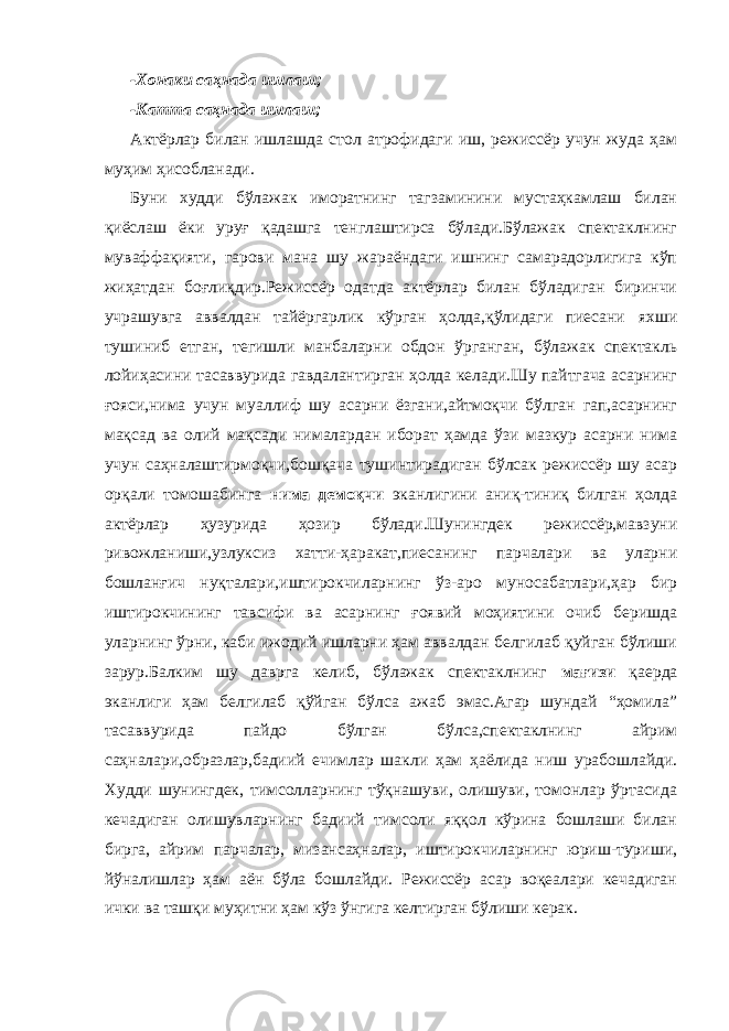 -Хонаки саҳнада ишлаш; -Катта саҳнада ишлаш; Актёрлар билан ишлашда стол атрофидаги иш, режиссёр учун жуда ҳам муҳим ҳисобланади. Буни худди бўлажак иморатнинг тагзаминини мустаҳкамлаш билан қиёслаш ёки уруғ қадашга тенглаштирса бўлади.Бўлажак спектаклнинг муваффақияти, гарови мана шу жараёндаги ишнинг самарадорлигига кўп жиҳатдан боғлиқдир.Режиссёр одатда актёрлар билан бўладиган биринчи учрашувга аввалдан тайёргарлик кўрган ҳолда,қўлидаги пиесани яхши тушиниб етган, тегишли манбаларни обдон ўрганган, бўлажак спектакль лойиҳасини тасаввурида гавдалантирган ҳолда келади.Шу пайтгача асарнинг ғояси,нима учун муаллиф шу асарни ёзгани,айтмоқчи бўлган гап,асарнинг мақсад ва олий мақсади нималардан иборат ҳамда ўзи мазкур асарни нима учун саҳналаштирмоқчи,бошқача тушинтирадиган бўлсак режиссёр шу асар орқали томошабинга нима демоқчи эканлигини аниқ-тиниқ билган ҳолда актёрлар ҳузурида ҳозир бўлади.Шунингдек режиссёр,мавзуни ривожланиши,узлуксиз хатти-ҳаракат,пиесанинг парчалари ва уларни бошланғич нуқталари,иштирокчиларнинг ўз-аро муносабатлари,ҳар бир иштирокчининг тавсифи ва асарнинг ғоявий моҳиятини очиб беришда уларнинг ўрни, каби ижодий ишларни ҳам аввалдан белгилаб қуйган бўлиши зарур.Балким шу даврга келиб, бўлажак спектаклнинг мағизи қаерда эканлиги ҳам белгилаб қўйган бўлса ажаб эмас.Агар шундай “ҳомила” тасаввурида пайдо бўлган бўлса,спектаклнинг айрим саҳналари,образлар,бадиий ечимлар шакли ҳам ҳаёлида ниш урабошлайди. Худди шунингдек, тимсолларнинг тўқнашуви, олишуви, томонлар ўртасида кечадиган олишувларнинг бадиий тимсоли яққол кўрина бошлаши билан бирга, айрим парчалар, мизансаҳналар, иштирокчиларнинг юриш-туриши, йўналишлар ҳам аён бўла бошлайди. Режиссёр асар воқеалари кечадиган ички ва ташқи муҳитни ҳам кўз ўнгига келтирган бўлиши керак. 