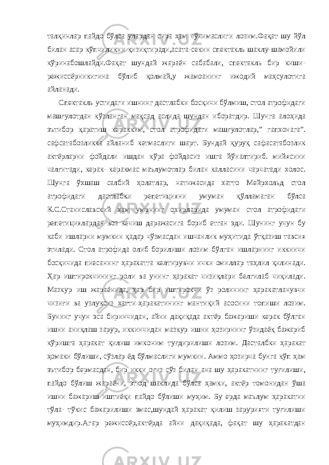 талқинлар пайдо бўлса улардан сира ҳам чўчимаслиги лозим.Фақат шу йўл билан асар кўпчиликни қизиқтиради,асата-секин спектакль шаклу-шамойили кўринабошлайди.Фақат шундай жараён сабабали, спектакль бир киши- режиссёрникигина бўлиб қолмай,у жамоанинг ижодий маҳсулотига айланади. Спектакль устидаги ишнинг дастлабки босқичи бўлмиш, стол атрофидаги машғулотдан кўзланган мақсад аслида шундан иборатдир. Шунга алоҳида эътибор қаратиш керакким, стол атрофидаги машғулотлар,” гапхонага”. сафсатабозликка айланиб кетмаслиги шарт. Бундай қуруқ сафасатабозлик актёрларни фойдали ишдан кўра фойдасиз ишга йўналтириб. мийясини чалғитади, керак- керакмас маълумотлар билан калласини чарчатади холос. Шунга ўхшаш салбий ҳолатлар, натижасида хатто Мейрхольд стол атрофидаги дастлабки репетицияни умуман қўлламаган бўлса К.С.Станиславский ҳам умрнинг охирларида умуман стол атрофидаги репетициялардан воз кечиш даражасига бориб етган эди. Шунинг учун бу каби ишларни мумкин қадар чўзмасдан ишчанлик муҳитида ўтқазиш тавсия этилади. Стол атрофида олиб борилиши лозим бўлган ишларнинг иккинчи босқичида пиесанинг ҳаракатга келтирувчи ички омиллар таҳлил қилинади. Ҳар иштирокчининг роли ва унинг ҳаракат чизиқлари белгилаб чиқилади. Мазкур иш жараёнида, ҳар бир иштирокчи ўз ролининг ҳаракатланувчи чизиғи ва узлуксиз хатти-ҳаракатининг мантиқий асосини топиши лозим. Бунинг учун эса биринчидан, айни дақиқада актёр бажариши керак бўлган ишни аниқлаш зарур, иккинчидан мазкур ишни ҳозирнинг ўзидаёқ бажариб кўришга ҳаракат қилиш имконим туғдирилиши лозим. Дасталбки ҳаракат ҳомаки бўлиши, сўзлар ёд бўлмаслиги мумкин. Аммо ҳозирча бунга кўп ҳам эътибор бермасдан, бир икки оғиз сўз билан ана шу ҳаракатнинг туғилиши, пайдо бўлиш жараёни, этюд шаклида бўлса ҳамки, актёр томонидан ўша ишни бажариш иштиёқи пайдо бўлиши муҳим. Бу ерда маълум ҳаракатни тўла- тўкис бажарилиши эмас,шундай ҳаракат қилиш зарурияти туғилиши муҳимдир.Агар режиссёр,актёрда айни дақиқада, фақат шу ҳаракатдан 