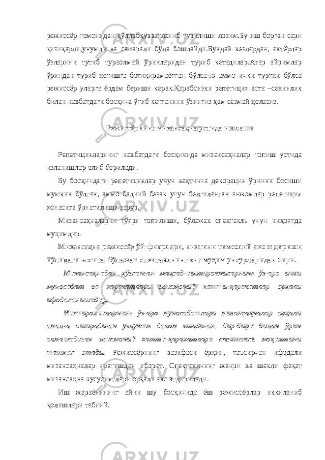 режиссёр томонидан қўллабқувватланиб турилиши лозим.Бу иш борган сари қизиқарли,унумли ва самарали бўла бошлайди.Бундай кезлардан, актёрлар ўзларини тутиб тураолмай ўринларидан туриб кетадилар.Агар айримлар ўриндан туриб кетишга ботиқирамаётган бўлса-ю аммо ички туртки бўлса режиссёр уларга ёрдам бериши керак.Қарабсизки репетиция аста –секинлик билан навбатдаги босқича ўтиб кетганини ўзингиз ҳам сезмай қоласиз. Режиссёрнинг мизансаҳна устида ишлаши Репетицияларнинг навбатдаги босқичида мизансаҳналар топиш устида изланишлар олиб борилади. Бу босқичдаги репетициялар учун вақтинча декорация ўрнини босиши мумкин бўлган, аммо бадиий безак учун белгиланган анжомлар репетиция хонасига ўрнатилиши зарур. Мизансаҳналарни тўғри топилиши, бўлажак спектакль учун ниҳоятда муҳимдир . Мизансаҳна режиссёр ўй-фикрлари, ниятини тимсолий акс этдириши йўлидаги восита, бўлажак спектаклнинг энг муҳим унсурларидан бири. Мизансаҳнадан кўзланган мақсад-иштирокчиларнинг ўз-аро ички муносабат ва харакатлари жисмоний хатти-ҳаракатлар орқали ифодаланишидир. Иштирокчиларнинг ўз-аро муносабатлари мизансаҳналар орқали амалга оширадиган узлуксиз давом этадиган, бир-бири билан ўрин алмашадиган жисмоний хатти-ҳаракатлари спектакль моҳиятини ташкил этади. Режиссёрнинг вазифаси ёрқин, таъсирчан ифодали мизансаҳналар яратишдан иборат. Спектаклнинг жанри ва шакли фақат мизансаҳна хусусиятлари орқали акс этдирилади. Иш жараёнининг айни шу босқичида ёш режиссёрлар иккиланиб қолишлари табиий. 