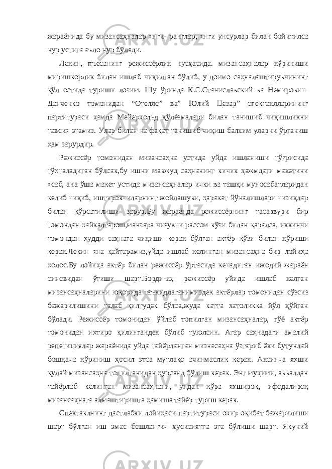 жараёнида бу мизансаҳналар янги- ранглар, янги унсурлар билан бойитилса нур устига аъло нур бўлади. Лекин, пъесанинг режиссёрлик нусҳасида. мизансаҳналар кўриниши миришкорлик билан ишлаб чиқилган бўлиб, у доимо саҳналаштирувчининг қўл остида туриши лозим. Шу ўринда К.С.Станиславский ва Немирович- Данченко томонидан “Отелло” ва” Юлий Цезар” спектаклларининг партитураси ҳамда Мейерхольд қўлёзмалари билан танишиб чиқишликни тавсия этамиз. Улар билан на фақат танишиб чиқиш балким уларни ўрганиш ҳам зарурдир. Режиссёр томонидан мизансаҳна устида уйда ишланиши тўғрисида тўхталадиган бўлсак,бу ишни мавжуд саҳнанинг кичик ҳажмдаги макетини ясаб, ана ўша макет устида мизансаҳналар ички ва ташқи муносабатларидан келиб чиқиб, иштирокчиларнинг жойлашуви, ҳаракат йўналишлари чизиқлар билан кўрсатилиши зарур.Бу жараёнда режиссёрнинг тасаввури бир томондан хайкалтарош,манзара чизувчи рассом кўзи билан қаралса, иккинчи томондан худди саҳнага чиқиши керак бўлган актёр кўзи билан кўриши керак.Лекин яна қайтарамиз,уйда ишлаб келинган мизансаҳна бир лойиҳа холос.Бу лойиҳа актёр билан режиссёр ўртасида кечадиган ижодий жараён синовидан ўтиши шарт.Борди-ю, режиссёр уйида ишлаб келган мизансаҳналарини юқорида таъкидлаганимиздек актёрлар томонидан сўзсиз бажарилишини талаб қилгудек бўлса,жуда катта хатоликка йўл қўйган бўлади. Режиссёр томонидан ўйлаб топилган мизансаҳналар, гўё актёр томонидан ихтиро қилингандек бўлиб туюлсин. Агар саҳнадаги амалий репетициялар жараёнида уйда тайёрланган мизнасаҳна ўзгариб ёки бутунлай бошқача кўриниш ҳосил этса мутлақо ачинмаслик керак. Аксинча яхши қулай мизансаҳна топилганидан ҳурсанд бўлиш керак. Энг муҳими, аввалдан тайёрлаб келинган мизансаҳнани, ундан кўра яхшироқ, ифодалироқ мизансаҳнага алмаштиришга ҳамиша тайёр туриш керак. Спектаклнинг дастлабки лойиҳаси-партитураси охир-оқибат бажарилиши шарт бўлган иш эмас бошланғич хусисиятга эга бўлиши шарт. Якуний 