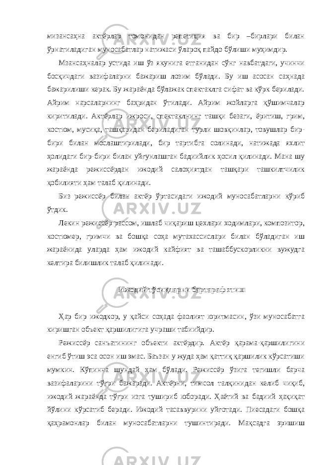 мизансаҳна актёрлар томонидан репетиция ва бир –бирлари билан ўрнатиладиган муносабатлар натижаси ўлароқ пайдо бўлиши муҳимдир. Мзансаҳналар устида иш ўз якунига етганидан сўнг навбатдаги, учинчи босқичдаги вазифаларни бажариш лозим бўлади. Бу иш асосан саҳнада бажарилиши керак. Бу жараёнда бўлажак спектаклга сифат ва кўрк берилади. Айрим нарсаларнинг баҳридан ўтилади. Айрим жойларга қўшимчалар киритилади. Актёрлар ижроси, спектаклнинг ташқи безаги, ёритиш, грим, костюм, мусиқа, ташқаридан бериладиган турли шовқинлар, товушлар бир- бири билан мослаштирилади, бир тартибга солинади, натижада яхлит ҳолидаги бир-бири билан уйғунлашган бадиийлик ҳосил қилинади. Мана шу жараёнда режиссёрдан ижодий салоҳиятдан ташқари ташкилтчилик қобилияти ҳам талаб қилинади. Биз режиссёр билан актёр ўртасидаги ижодий муносабатларни кўриб ўтдик. Лекин режиссёр рассом, ишлаб чиқариш цехлари ходимлари, композитор, костюмер, гримчи ва бошқа соҳа мутахассислари билан бўладиган иш жараёнида уларда ҳам ижодий кайфият ва ташаббускорликни вужудга келтира билишлик талаб қилинади. Ижодий тўсиқларни бартараф этиш Ҳар бир ижодкор, у қайси соҳада фаолият юритмасин, ўзи муносабатга киришган объект қаршилигига учраши табиийдир. Режиссёр санъатининг объекти актёрдир. Актёр қарама-қаршилигини енгиб ўтиш эса осон иш эмас. Баъзан у жуда ҳам қаттиқ қаршилик кўрсатиши мумкин. Кўпинча шундай ҳам бўлади. Режиссёр ўзига тегишли барча вазифаларини тўғри бажаради. Актёрни, тимсол талқинидан келиб чиқиб, ижодий жараёнда тўғри изга тушириб юборади. Ҳаётий ва бадиий ҳақиқат йўлини кўрсатиб беради. Ижодий тасаввурини уйғотади. Пиесадаги бошқа қаҳрамонлар билан муносабатларни тушинтиради. Мақсадга эришиш 