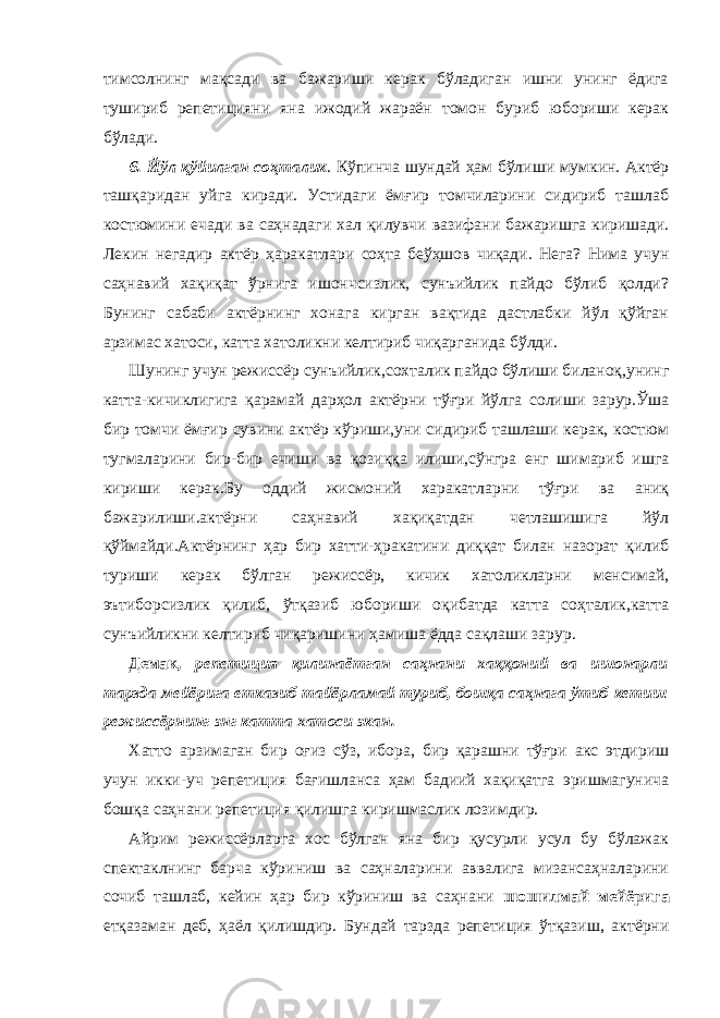 тимсолнинг мақсади ва бажариши керак бўладиган ишни унинг ёдига тушириб репетицияни яна ижодий жараён томон буриб юбориши керак бўлади. 6. Йўл қўйилган соҳталик . Кўпинча шундай ҳам бўлиши мумкин. Актёр ташқаридан уйга киради. Устидаги ёмғир томчиларини сидириб ташлаб костюмини ечади ва саҳнадаги хал қилувчи вазифани бажаришга киришади. Лекин негадир актёр ҳаракатлари соҳта беўҳшов чиқади. Нега? Нима учун саҳнавий хақиқат ўрнига ишончсизлик, сунъийлик пайдо бўлиб қолди? Бунинг сабаби актёрнинг хонага кирган вақтида дастлабки йўл қўйган арзимас хатоси, катта хатоликни келтириб чиқарганида бўлди. Шунинг учун режиссёр сунъийлик,сохталик пайдо бўлиши биланоқ,унинг катта-кичиклигига қарамай дарҳол актёрни тўғри йўлга солиши зарур.Ўша бир томчи ёмғир сувини актёр кўриши,уни сидириб ташлаши керак, костюм тугмаларини бир-бир ечиши ва қозиққа илиши,сўнгра енг шимариб ишга кириши керак.Бу оддий жисмоний харакатларни тўғри ва аниқ бажарилиши.актёрни саҳнавий хақиқатдан четлашишига йўл қўймайди.Актёрнинг ҳар бир хатти-ҳракатини диққат билан назорат қилиб туриши керак бўлган режиссёр, кичик хатоликларни менсимай, эътиборсизлик қилиб, ўтқазиб юбориши оқибатда катта соҳталик,катта сунъийликни келтириб чиқаришини ҳамиша ёдда сақлаши зарур. Демак , репетиция қилинаётган саҳнани хаққоний ва ишонарли тарзда мейёрига етказиб тайёрламай туриб, бошқа саҳнага ўтиб кетиш режиссёрнинг энг катта хатоси экан. Хатто арзимаган бир оғиз сўз, ибора, бир қарашни тўғри акс этдириш учун икки-уч репетиция бағишланса ҳам бадиий хақиқатга эришмагунича бошқа саҳнани репетиция қилишга киришмаслик лозимдир. Айрим режиссёрларга хос бўлган яна бир қусурли усул бу бўлажак спектаклнинг барча кўриниш ва саҳналарини аввалига мизансаҳналарини сочиб ташлаб, кейин ҳар бир кўриниш ва саҳнани шошилмай мейёрига етқазаман деб, ҳаёл қилишдир. Бундай тарзда репетиция ўтқазиш, актёрни 