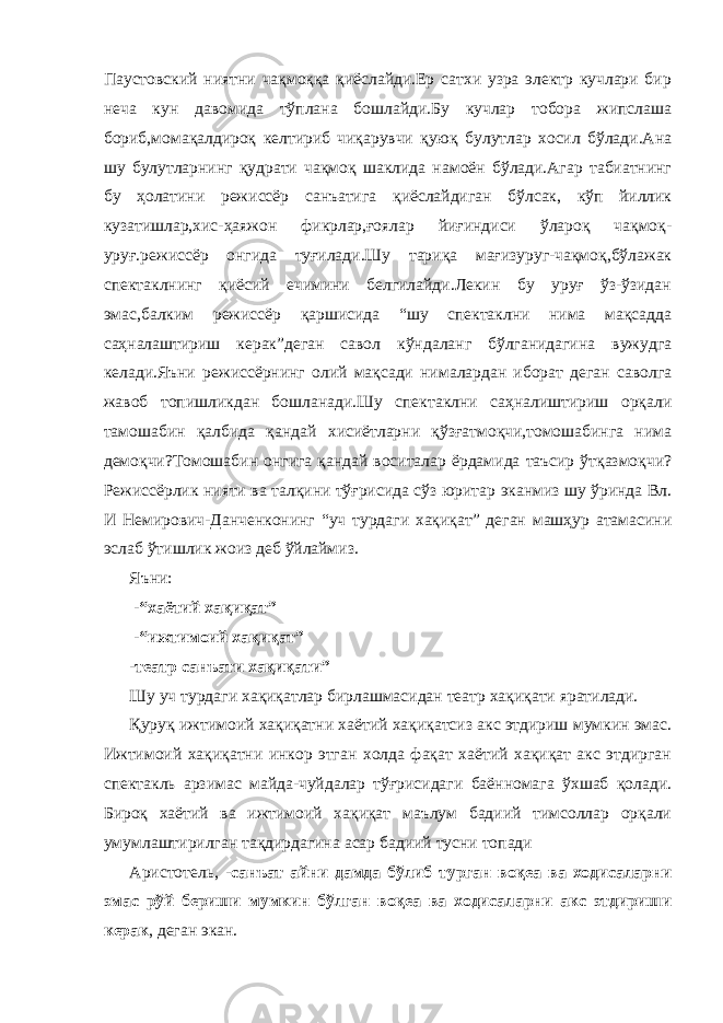 Паустовский ниятни чақмоққа қиёслайди.Ер сатхи узра электр кучлари бир неча кун давомида тўплана бошлайди.Бу кучлар тобора жипслаша бориб,момақалдироқ келтириб чиқарувчи қуюқ булутлар хосил бўлади.Ана шу булутларнинг қудрати чақмоқ шаклида намоён бўлади.Агар табиатнинг бу ҳолатини режиссёр санъатига қиёслайдиган бўлсак, кўп йиллик кузатишлар,хис-ҳаяжон фикрлар,ғоялар йиғиндиси ўлароқ чақмоқ- уруғ.режиссёр онгида туғилади.Шу тариқа мағизуруг-чақмоқ,бўлажак спектаклнинг қиёсий ечимини белгилайди.Лекин бу уруғ ўз-ўзидан эмас,балким режиссёр қаршисида “шу спектаклни нима мақсадда саҳналаштириш керак”деган савол кўндаланг бўлганидагина вужудга келади.Яъни режиссёрнинг олий мақсади нималардан иборат деган саволга жавоб топишликдан бошланади.Шу спектаклни саҳналиштириш орқали тамошабин қалбида қандай хисиётларни қўзғатмоқчи,томошабинга нима демоқчи?Томошабин онгига қандай воситалар ёрдамида таъсир ўтқазмоқчи? Режиссёрлик нияти ва талқини тўғрисида сўз юритар эканмиз шу ўринда Вл. И Немирович-Данченконинг “уч турдаги хақиқат” деган машҳур атамасини эслаб ўтишлик жоиз деб ўйлаймиз. Яъни: -“хаётий хақиқат” -“ижтимоий хақиқат” -театр санъати хақиқати” Шу уч турдаги хақиқатлар бирлашмасидан театр хақиқати яратилади. Қуруқ ижтимоий хақиқатни хаётий хақиқатсиз акс этдириш мумкин эмас. Ижтимоий хақиқатни инкор этган холда фақат хаётий хақиқат акс этдирган спектакль арзимас майда-чуйдалар тўғрисидаги баённомага ўхшаб қолади. Бироқ хаётий ва ижтимоий хақиқат маълум бадиий тимсоллар орқали умумлаштирилган тақдирдагина асар бадиий тусни топади Аристотель, - санъат айни дамда бўлиб турган воқеа ва ходисаларни эмас рўй бериши мумкин бўлган воқеа ва ходисаларни акс этдириши керак , деган экан. 