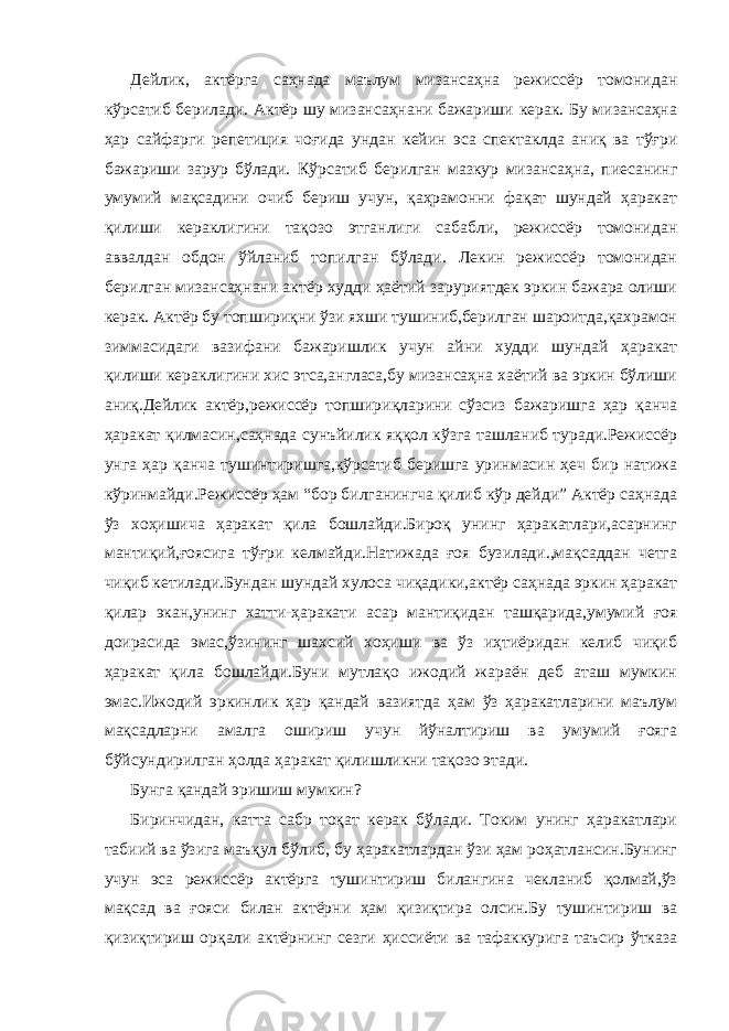 Дейлик, актёрга саҳнада маълум мизансаҳна режиссёр томонидан кўрсатиб берилади. Актёр шу мизансаҳнани бажариши керак. Бу мизансаҳна ҳар сайфарги репетиция чоғида ундан кейин эса спектаклда аниқ ва тўғри бажариши зарур бўлади. Кўрсатиб берилган мазкур мизансаҳна, пиесанинг умумий мақсадини очиб бериш учун, қаҳрамонни фақат шундай ҳаракат қилиши кераклигини тақозо этганлиги сабабли, режиссёр томонидан аввалдан обдон ўйланиб топилган бўлади. Лекин режиссёр томонидан берилган мизансаҳнани актёр худди ҳаётий заруриятдек эркин бажара олиши керак. Актёр бу топшириқни ўзи яхши тушиниб,берилган шароитда,қахрамон зиммасидаги вазифани бажаришлик учун айни худди шундай ҳаракат қилиши кераклигини хис этса,англаса,бу мизансаҳна хаётий ва эркин бўлиши аниқ.Дейлик актёр,режиссёр топшириқларини сўзсиз бажаришга ҳар қанча ҳаракат қилмасин,саҳнада сунъйилик яққол кўзга ташланиб туради.Режиссёр унга ҳар қанча тушинтиришга,кўрсатиб беришга уринмасин ҳеч бир натижа кўринмайди.Режиссёр ҳам “бор билганингча қилиб кўр дейди” Актёр саҳнада ўз хоҳишича ҳаракат қила бошлайди.Бироқ унинг ҳаракатлари,асарнинг мантиқий,ғоясига тўғри келмайди.Натижада ғоя бузилади.,мақсаддан четга чиқиб кетилади.Бундан шундай хулоса чиқадики,актёр саҳнада эркин ҳаракат қилар экан,унинг хатти-ҳаракати асар мантиқидан ташқарида,умумий ғоя доирасида эмас,ўзининг шахсий хоҳиши ва ўз иҳтиёридан келиб чиқиб ҳаракат қила бошлайди.Буни мутлақо ижодий жараён деб аташ мумкин эмас.Ижодий эркинлик ҳар қандай вазиятда ҳам ўз ҳаракатларини маълум мақсадларни амалга ошириш учун йўналтириш ва умумий ғояга бўйсундирилган ҳолда ҳаракат қилишликни тақозо этади. Бунга қандай эришиш мумкин? Биринчидан, катта сабр тоқат керак бўлади. Токим унинг ҳаракатлари табиий ва ўзига маъқул бўлиб, бу ҳаракатлардан ўзи ҳам роҳатлансин.Бунинг учун эса режиссёр актёрга тушинтириш билангина чекланиб қолмай,ўз мақсад ва ғояси билан актёрни ҳам қизиқтира олсин.Бу тушинтириш ва қизиқтириш орқали актёрнинг сезги ҳиссиёти ва тафаккурига таъсир ўтказа 