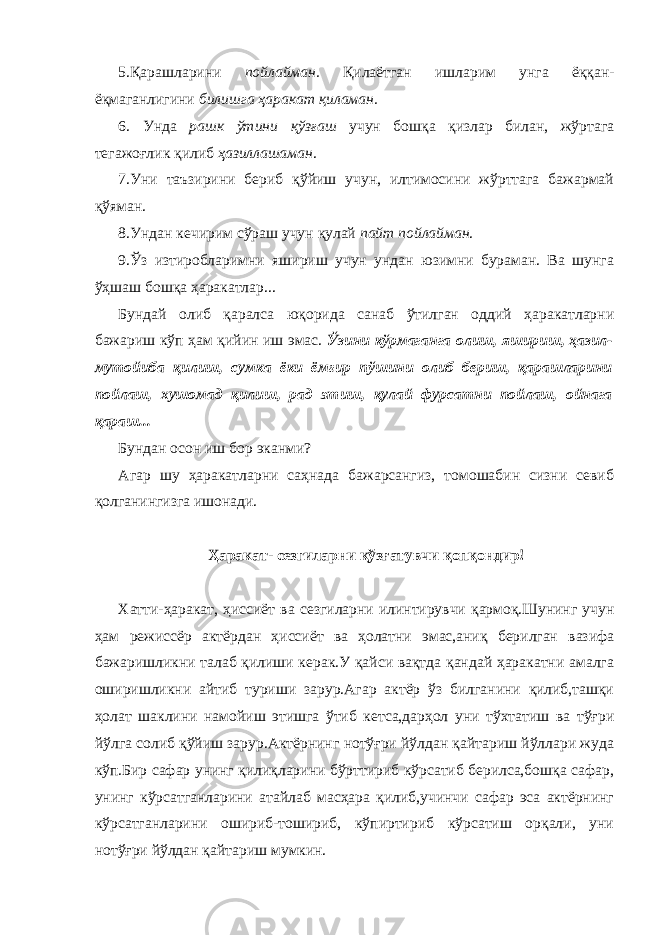 5.Қарашларини пойлайман. Қилаётган ишларим унга ёққан- ёқмаганлигини билишга ҳаракат қиламан. 6. Унда рашк ўтини қўзғаш учун бошқа қизлар билан, жўртага тегажоғлик қилиб ҳазиллашаман . 7.Уни таъзирини бериб қўйиш учун, илтимосини жўрттага бажармай қўяман. 8.Ундан кечирим сўраш учун қулай пайт пойлайман . 9.Ўз изтиробларимни яшириш учун ундан юзимни бураман. Ва шунга ўҳшаш бошқа ҳаракатлар... Бундай олиб қаралса юқорида санаб ўтилган оддий ҳаракатларни бажариш кўп ҳам қийин иш эмас. Ўзини кўрмаганга олиш, яшириш, ҳазил- мутойиба қилиш, сумка ёки ёмғир пўшини олиб бериш, қарашларини пойлаш, хушомад қилиш, рад этиш, қулай фурсатни пойлаш, ойнага қараш... Бундан осон иш бор эканми? Агар шу ҳаракатларни саҳнада бажарсангиз, томошабин сизни севиб қолганингизга ишонади. Ҳаракат- сезгиларни қўзғатувчи қопқондир! Хатти-ҳаракат, ҳиссиёт ва сезгиларни илинтирувчи қармоқ.Шунинг учун ҳам режиссёр актёрдан ҳиссиёт ва ҳолатни эмас,аниқ берилган вазифа бажаришликни талаб қилиши керак.У қайси вақтда қандай ҳаракатни амалга оширишликни айтиб туриши зарур.Агар актёр ўз билганини қилиб,ташқи ҳолат шаклини намойиш этишга ўтиб кетса,дарҳол уни тўхтатиш ва тўғри йўлга солиб қўйиш зарур.Актёрнинг нотўғри йўлдан қайтариш йўллари жуда кўп.Бир сафар унинг қилиқларини бўрттириб кўрсатиб берилса,бошқа сафар, унинг кўрсатганларини атайлаб масҳара қилиб,учинчи сафар эса актёрнинг кўрсатганларини ошириб-тошириб, кўпиртириб кўрсатиш орқали, уни нотўғри йўлдан қайтариш мумкин. 