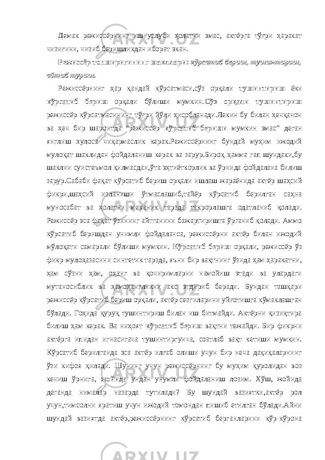 Демак режиссёрнинг иш услуби ҳолатни эмас, актёрга тўғри ҳаракат чизиғини, чизиб беришликдан иборат экан. Режиссёр топшириғининг шакллари: кўрсатиб бериш, тушинтириш, айтиб туриш. Режиссёрнинг ҳар қандай кўрсатмаси,сўз орқали тушинтириш ёки кўрсатиб бериш орқали бўлиши мумкин. Сўз орқали тушинтириш режиссёр кўрсатмасининг тўғри йўли ҳисобланади.Лекин бу билан ҳечқачон ва ҳеч бир шароитда “режиссёр кўрсатиб бериши мумкин эмас” деган янглиш хулоса чиқармаслик керак.Режиссёрнинг бундай муҳим ижодий мулоқат шаклидан фойдаланиш керак ва зарур.Бироқ ҳамма гап шундаки,бу шаклни суистеъмол қилмасдан,ўта эҳтиёткорлик ва ўрнида фойдалана билиш зарур.Сабаби фақат кўрсатиб бериш орқали ишлаш жараёнида актёр шаҳсий фикри,шаҳсий изланиши ўтмаслашиб,тайёр кўрсатиб берилган саҳна муносабат ва ҳолатни механик тарзда такрорлашга одатланиб қолади. Режиссёр эса фақат ўзининг айтганини бажартиришга ўрганиб қолади. Аммо кўрсатиб беришдан унимли фойдаланса, режиссёрни актёр билан ижодий мўлоқати самарали бўлиши мумкин. Кўрсатиб бериш орқали, режиссёр ўз фикр-мулоҳазасини синтетик тарзда, яъни бир вақтнинг ўзида ҳам ҳаракатни, ҳам сўзни ҳам, оҳанг ва қочиримларни намойиш этади ва улардаги мутаносиблик ва ҳамоҳангликни акс этдириб беради. Бундан ташқари режиссёр кўрсатиб бериш орқали, актёр сезгиларини уйғотишга кўмаклашган бўлади. Гоҳида қуруқ тушинтириш билан иш битмайди. Актёрни қизиқтира билиш ҳам керак. Ва ниҳоят кўрсатиб бериш вақтни тежайди. Бир фикрни актёрга ипидан игнасигача тушинтиргунча, соатлаб вақт кетиши мумкин. Кўрсатиб берилганда эса актёр илғаб олиши учун бир неча дақиқаларнинг ўзи кифоя қилади. Шунинг учун режиссёрнинг бу муҳим қуролидан воз кечиш ўрнига, жойида ундан унумли фойдаланиш лозим. Хўш, жойида деганда нималар назарда тутилади? Бу шундай вазиятки,актёр рол учун,тимсолни яратиш учун ижодий томондан пишиб етилган бўлади.Айни шундай вазиятда актёр,режиссёрнинг кўрсатиб берганларини кўр-кўрона 