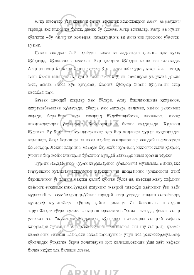 Агар ижодкор ўзи қаламга олган воқеа ва ходисаларни аянч ва даҳшат тарзида акс этдирган бўлса, демак бу фожеа . Агар воқеалар . қахр ва кулги қўзғатса –бу сатирик комедия, ҳамдардлик ва ачиниш ҳиссини уйғотса- драма . Лекин ижодкор баён этаётган воқеа ва ходисалар ҳамиша ҳам қуюқ бўёқларда бўлмаслиги мумкин. Бир ҳилдаги бўёқдан киши тез толиқади. Агар ранглар бирбири билан тез-тез ўрин алмашиб турса, қаҳр билан меҳр, аянч билан мамнунлик, кулги билан ғазаб ўрин алмашуви узлуксиз давом этса, демак пъеса кўп қиррали, бадиий бўёқлар билан йўғрилган асар ҳисобланади. Баъзан шундай асарлар ҳам бўлари. Асар бошланишида қаҳрамон, қахрғазабимизни қўзғатади, сўнгра уни масҳара қиламиз, кейин раҳмимиз келади, бора-бора унга ҳамдард бўлабошлаймиз, ачинамиз, унинг ноиложлигидан ўксинамиз. Кейинчалик у бизни кулдиради. Хурсанд бўламиз. Бу ўша асар муаллифининг ҳар бир ходисага турли нуқталардан қарашига, баҳо беришига ва охир-оқибат ижодкорнинг ижодий салоҳиятига боғлиқдир. Лекин асарнинг маълум бир жойи кулгили, иккинчи жойи қахрли, учинчи бир жойи ачинарли бўлсачи? Бундай вазиятда нима қилиш керак? Турган гап,ҳаётнинг турли қирраларини тўлалигича мукаммал в аниқ акс этдиришни кўзлаган асар,унинг ҳаракати ва шиддатини тўлалигича очиб беришликни ўз олдига мақсад қилиб қўйган бўлса-да, пъесада жанр софлиги қиёмига етказилмаган.Бундай асарнинг жанрий тавсифи ҳаётнинг ўзи каби мураккаб ва жумбоқлидир.Айнан шундай асар устида ишлаш жараёнида, муаллиф муносабати кўпроқ қайси томонга ён босишини аниқлаш зарур.Фақат тўғри хулоса чиқариш орқалигина”фалон асарда, фалон жанр устивор экан”деяоламиз.Модомики кўпчилик пъесаларда жанрий софлик қоидалари бузилган экан,режиссёрнинг зиммасига ана шу жанрлар ҳилма- хиллигини тиклаш вазифаси юкланади.Бунинг учун эса режиссёр,муаллиф кўнглидан ўтқазган барча ҳолатларни ҳис қилиши,сезиши ўша ҳаёт нафаси билан нафас ола билиши лозим. 