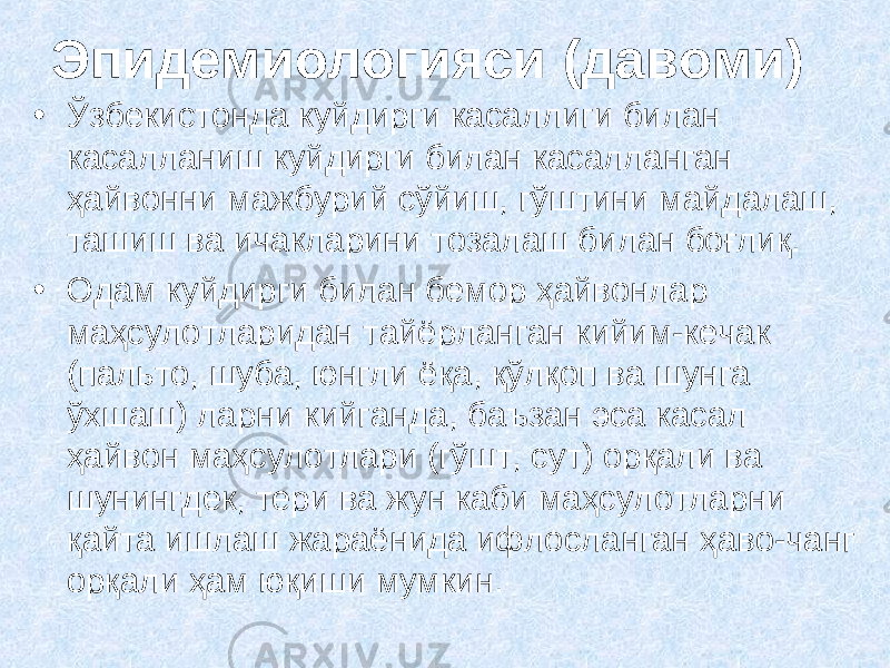 Э пидемиологияси (давоми) • Ўзбекистонда куйдирги касаллиги билан касалланиш куйдирги билан касалланган ҳайвонни мажбурий сўйиш, гўштини майдалаш, ташиш ва ичакларини тозалаш билан боғлиқ. • Одам куйдирги билан бемор ҳайвонлар маҳсулотларидан тайёрланган кийим-кечак (пальто, шуба, юнгли ёқа, қўлқоп ва шунга ўхшаш) ларни кийганда, баъзан эса касал ҳайвон маҳсулотлари (гўшт, сут) орқали ва шунингдек, тери ва жун каби маҳсулотларни қайта ишлаш жараёнида ифлосланган ҳаво-чанг орқали ҳам юқиши мумкин. 