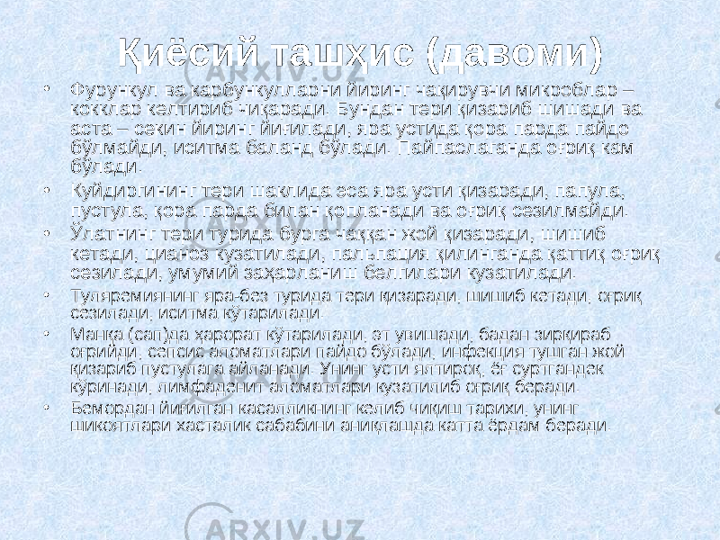 Қиёсий ташҳис (давоми) • Фурункул ва карбункулларни йиринг чақирувчи микроблар – кокклар келтириб чиқаради. Бундан тери қизариб шишади ва аста – секин йиринг йиғилади, яра устида қора парда пайдо бўлмайди, иситма баланд бўлади. Пайпаслаганда оғриқ кам бўлади. • Куйдиргининг тери шаклида эса яра усти қизаради, папула, пустула, қора парда билан қопланади ва оғриқ сезилмайди. • Ўлатнинг тери турида бурга чаққан жой қизаради, шишиб кетади, цианоз кузатилади, пальпация қилинганда қаттиқ оғриқ сезилади, умумий заҳарланиш белгилари кузатилади. • Туляремиянинг яра-без турида тери қизаради, шишиб кетади, оғриқ сезилади, иситма кўтарилади. • Манқа (сап) да ҳарорат кўтарилади, эт увишади, бадан зирқираб оғрийди, сепсис аломатлари пайдо бўлади, инфекция тушган жой қизариб пустулага айланади. Унинг усти ялтироқ, ёғ суртгандек кўринади, лимфаденит аломатлари кузатилиб оғриқ беради. • Бемордан йиғилган касалликнинг келиб чиқиш тарихи, унинг шикоятлари хасталик сабабини аниқлашда катта ёрдам беради. 