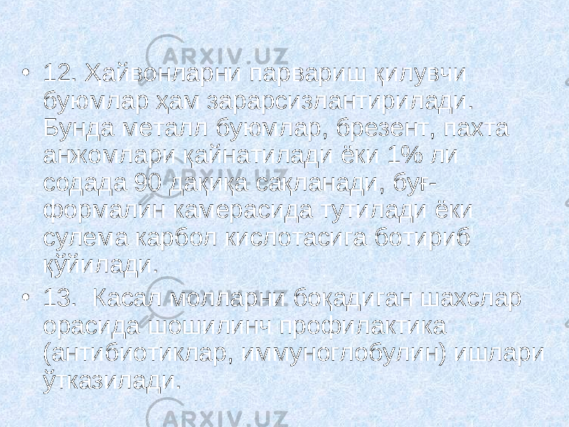 • 12. Ҳайвонларни парвариш қилувчи буюмлар ҳам зарарсизлантирилади. Бунда металл буюмлар, брезент, пахта анжомлари қайнатилади ёки 1% ли содада 90 дақиқа сақланади, буғ- формалин камерасида тутилади ёки сулема карбол кислотасига ботириб қўйилади. • 13. Касал молларни боқадиган шахслар орасида шошилинч профилактика (антибиотиклар, иммуноглобулин) ишлари ўтказилади. 