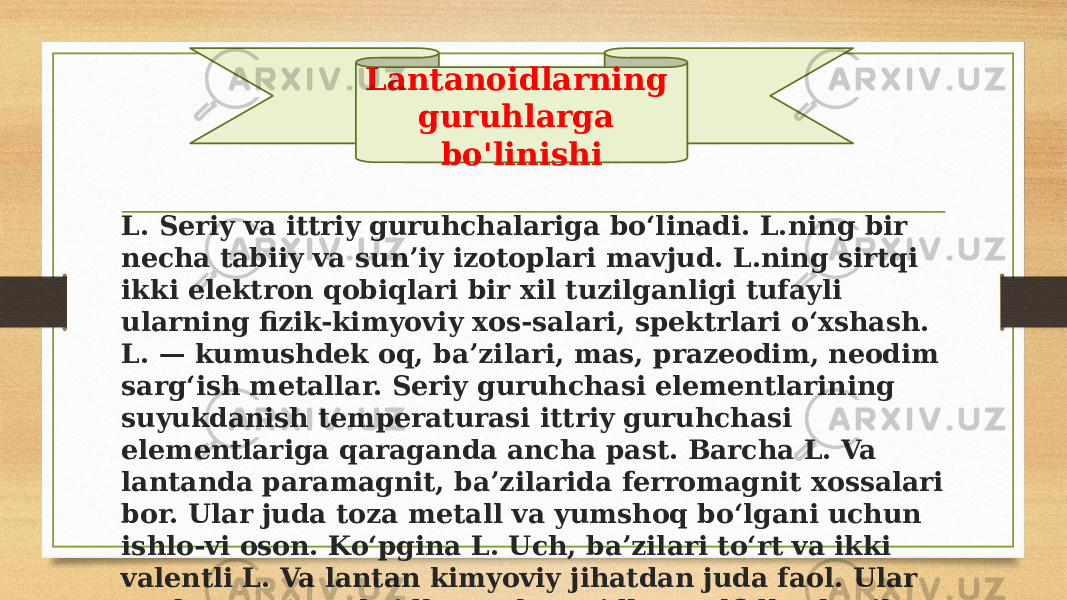 L. Seriy va ittriy guruhchalariga boʻlinadi. L.ning bir necha tabiiy va sunʼiy izotoplari mavjud. L.ning sirtqi ikki elektron qobiqlari bir xil tuzilganligi tufayli ularning fizik-kimyoviy xos-salari, spektrlari oʻxshash. L. — kumushdek oq, baʼzilari, mas, prazeodim, neodim sargʻish metallar. Seriy guruhchasi elementlarining suyukdanish temperaturasi ittriy guruhchasi elementlariga qaraganda ancha past. Barcha L. Va lantanda paramagnit, baʼzilarida ferromagnit xossalari bor. Ular juda toza metall va yumshoq boʻlgani uchun ishlo-vi oson. Koʻpgina L. Uch, baʼzilari toʻrt va ikki valentli L. Va lantan kimyoviy jihatdan juda faol. Ular ancha turgʻun oksidlar, galogenidlar, sulfidlar hosil qiladi, Lantanoidlarning guruhlarga bo&#39;linishi 