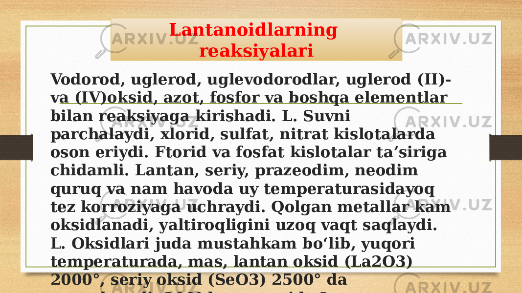 Vodorod, uglerod, uglevodorodlar, uglerod (II)- va (IV)oksid, azot, fosfor va boshqa elementlar bilan reaksiyaga kirishadi. L. Suvni parchalaydi, xlorid, sulfat, nitrat kislotalarda oson eriydi. Ftorid va fosfat kislotalar taʼsiriga chidamli. Lantan, seriy, prazeodim, neodim quruq va nam havoda uy temperaturasidayoq tez korroziyaga uchraydi. Qolgan metallar kam oksidlanadi, yaltiroqligini uzoq vaqt saqlaydi. L. Oksidlari juda mustahkam boʻlib, yuqori temperaturada, mas, lantan oksid (La2O3) 2000°, seriy oksid (SeO3) 2500° da suyuqlanadi. 200°dan yuqorida L. Galogenlarning hammasi bilan faol reaksiyaga kirishadi. Lantanoidlarning reaksiyalari 