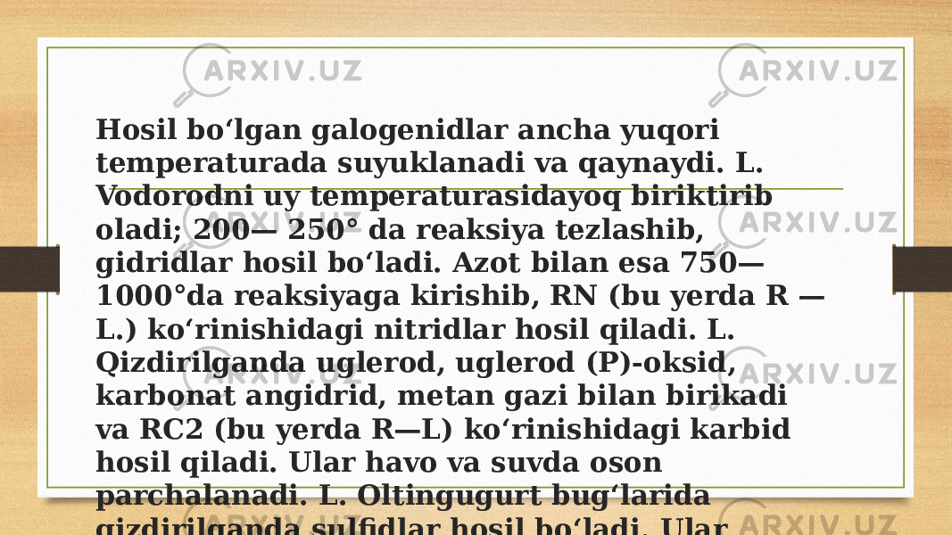 Hosil boʻlgan galogenidlar ancha yuqori temperaturada suyuklanadi va qaynaydi. L. Vodorodni uy temperaturasidayoq biriktirib oladi; 200— 250° da reaksiya tezlashib, gidridlar hosil boʻladi. Azot bilan esa 750— 1000°da reaksiyaga kirishib, RN (bu yerda R — L.) koʻrinishidagi nitridlar hosil qiladi. L. Qizdirilganda uglerod, uglerod (P)-oksid, karbonat angidrid, metan gazi bilan birikadi va RC2 (bu yerda R—L) koʻrinishidagi karbid hosil qiladi. Ular havo va suvda oson parchalanadi. L. Oltingugurt bugʻlarida qizdirilganda sulfidlar hosil boʻladi. Ular issiqqa chidamli va qiyin suyuqlanadi. 