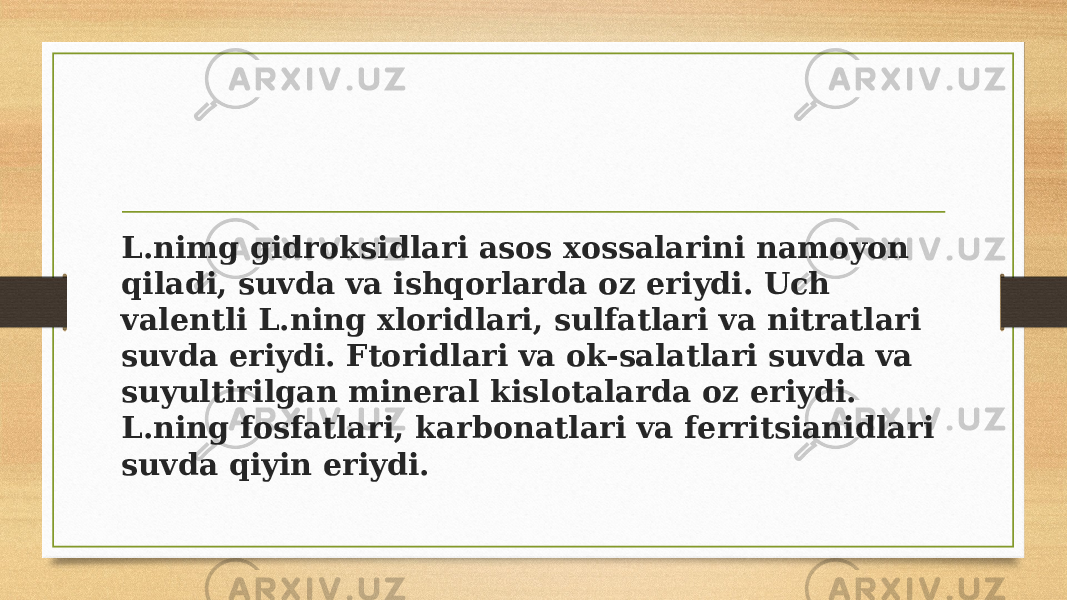 L.nimg gidroksidlari asos xossalarini namoyon qiladi, suvda va ishqorlarda oz eriydi. Uch valentli L.ning xloridlari, sulfatlari va nitratlari suvda eriydi. Ftoridlari va ok-salatlari suvda va suyultirilgan mineral kislotalarda oz eriydi. L.ning fosfatlari, karbonatlari va ferritsianidlari suvda qiyin eriydi. 