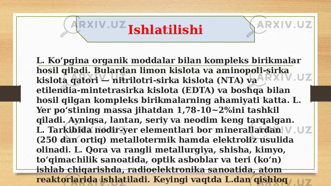 L. Koʻpgina organik moddalar bilan kompleks birikmalar hosil qiladi. Bulardan limon kislota va aminopoli-sirka kislota qatori — nitrilotri-sirka kislota (NTA) va etilendia-mintetrasirka kislota (EDTA) va boshqa bilan hosil qilgan kompleks birikmalarning ahamiyati katta. L. Yer poʻstining massa jihatdan 1,78-10~2%ini tashkil qiladi. Ayniqsa, lantan, seriy va neodim keng tarqalgan. L. Tarkibida nodir-yer elementlari bor minerallardan (250 dan ortiq) metallotermik hamda elektroliz usulida olinadi. L. Qora va rangli metallurgiya, shisha, kimyo, toʻqimachilik sanoatida, optik asboblar va teri (koʻn) ishlab chiqarishda, radioelektronika sanoatida, atom reaktorlarida ishlatiladi. Keyingi vaqtda L.dan qishloq xoʻjaligida insektitsid va mikrooʻgʻit sifatida foydalanilmoqda Ishlatilishi 