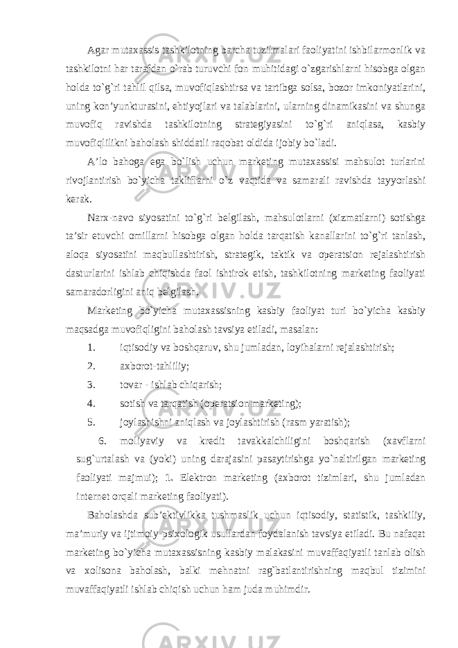 Agar mutaxassis tashkilotning barcha tuzilmalari faoliyatini ishbilarmonlik va tashkilotni har tarafdan o`rab turuvchi fon muhitidagi o`zgarishlarni hisobga olgan holda to`g`ri tahlil qilsa, muvofiqlashtirsa va tartibga solsa, bozor imkoniyatlarini, uning kon’yunkturasini, ehtiyojlari va talablarini, ularning dinamikasini va shunga muvofiq ravishda tashkilotning strategiyasini to`g`ri aniqlasa, kasbiy muvofiqlilikni baholash shiddatli raqobat oldida ijobiy bo`ladi. A’lo bahoga ega bo`lish uchun marketing mutaxassisi mahsulot turlarini rivojlantirish bo`yicha takliflarni o`z vaqtida va samarali ravishda tayyorlashi kerak. Narx - navo siyosatini to`g`ri belgilash, mahsulotlarni (xizmatlarni) sotishga ta’sir etuvchi omillarni hisobga olgan holda tarqatish kanallarini to`g`ri tanlash, aloqa siyosatini maqbullashtirish, strategik, taktik va operatsion rejalashtirish dasturlarini ishlab chiqishda faol ishtirok etish, tashkilotning marketing faoliyati samaradorligini aniq belgilash. Marketing bo`yicha mutaxassisning kasbiy faoliyat turi bo`yicha kasbiy maqsadga muvofiqligini baholash tavsiya etiladi, masalan: 1. iqtisodiy va boshqaruv, shu jumladan, loyihalarni rejalashtirish; 2. axborot-tahliliy; 3. tovar - ishlab chiqarish; 4. sotish va tarqatish (operatsion marketing); 5. joylashishni aniqlash va joylashtirish (rasm yaratish); 6. moliyaviy va kredit tavakkalchiligini boshqarish (xavflarni sug`urtalash va (yoki) uning darajasini pasaytirishga yo`naltirilgan marketing faoliyati majmui); 1. Elektron marketing (axborot tizimlari, shu jumladan internet orqali marketing faoliyati). Baholashda sub’ektivlikka tushmaslik uchun iqtisodiy, statistik, tashkiliy, ma’muriy va ijtimoiy - psixologik usullardan foydalanish tavsiya etiladi. Bu nafaqat marketing bo`yicha mutaxassisning kasbiy malakasini muvaffaqiyatli tanlab olish va xolisona baholash, balki mehnatni rag`batlantirishning maqbul tizimini muvaffaqiyatli ishlab chiqish uchun ham juda muhimdir. 