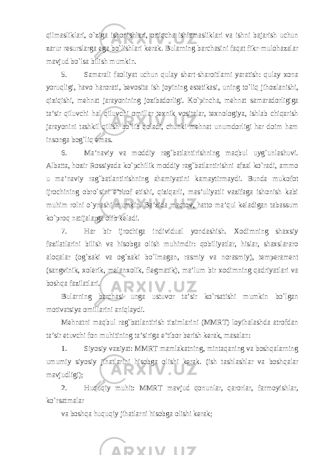 qilmasliklari, o`ziga ishonishlari, ortiqcha ishlamasliklari va ishni bajarish uchun zarur resurslarga ega bo`lishlari kerak. Bularning barchasini faqat fikr-mulohazalar mavjud bo`lsa bilish mumkin. 5. Samarali faoliyat uchun qulay shart-sharoitlarni yaratish: qulay xona yoruqligi, havo harorati, bevosita ish joyining estetikasi, uning to`liq jihozlanishi, qiziqishi, mehnat jarayonining jozibadorligi. Ko`pincha, mehnat samaradorligiga ta’sir qiluvchi hal qiluvchi omillar texnik vositalar, texnologiya, ishlab chiqarish jarayonini tashkil qilish bo`lib qoladi, chunki mehnat unumdorligi har doim ham insonga bog`liq emas. 6. Ma’naviy va moddiy rag`batlantirishning maqbul uyg`unlashuvi. Albatta, hozir Rossiyada ko`pchilik moddiy rag`batlantirishni afzal ko`radi, ammo u ma’naviy rag`batlantirishning ahamiyatini kamaytirmaydi. Bunda mukofot ijrochining obro`sini e’tirof etishi, qiziqarli, mas’uliyatli vazifaga ishonish kabi muhim rolni o`ynashi mumkin. Ba’zida maqtov, hatto ma’qul keladigan tabassum ko`proq natijalarga olib keladi. 7. Har bir ijrochiga individual yondashish. Xodimning shaxsiy fazilatlarini bilish va hisobga olish muhimdir: qobiliyatlar, hislar, shaxslararo aloqalar (og`zaki va og`zaki bo`lmagan, rasmiy va norasmiy), temperament (sangvinik, xolerik, melanxolik, flegmatik), ma’lum bir xodimning qadriyatlari va boshqa fazilatlari. Bularning barchasi unga ustuvor ta’sir ko`rsatishi mumkin bo`lgan motivatsiya omillarini aniqlaydi. Mehnatni maqbul rag`batlantirish tizimlarini (MMRT) loyihalashda atrofdan ta’sir etuvchi fon muhitining ta’siriga e’tibor berish kerak, masalan: 1. Siyosiy vaziyat: MMRT mamlakatning, mintaqaning va boshqalarning umumiy siyosiy jihatlarini hisobga olishi kerak. (ish tashlashlar va boshqalar mavjudligi); 2. Huquqiy muhit: MMRT mavjud qonunlar, qarorlar, farmoyishlar, ko`rsatmalar va boshqa huquqiy jihatlarni hisobga olishi kerak; 