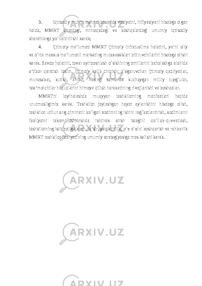 3. Iqtisodiy muhit: mehnat bozorida vaziyatni, inflyasiyani hisobga olgan holda, MMRT shtatdagi, mintaqadagi va boshqalardagi umumiy iqtisodiy sharoitlarga yo`naltirilishi kerak; 4. Ijtimoiy ma’lumot: MMRT ijtimoiy infratuzilma holatini, ya’ni oliy va o`rta maxsus ma’lumotli marketing mutaxassislari bitiruvchilarini hisobga olishi kerak. Savdo holatini, tovar ayirboshlash o`sishining omillarini baholashga alohida e’tibor qaratish lozim. Ijtimoiy kelib chiqishi o`zgaruvchan ijtimoiy qadriyatlar, munosabat, kutish, ahloq, hozirgi zamonda kuchaygan milliy tuyg`ular, iste’molchilar huquqlarini himoya qilish harakatining rivojlanishi va boshqalar. MMRTni loyihalashda muayyan tashkilotning manfaatlari haqida unutmasligimiz kerak. Tashkilot joylashgan hayot aylanishini hisobga olish, tashkilot uchun eng qimmatli bo`lgan xodimning ishini rag`batlantirish, xodimlarni faoliyatni takomillashtirishda ishtirok etish istagini qo`llab-quvvatlash, tashkilotning istiqboliga kuch, ta’sir, yetakchilik, o`z-o`zini boshqarish va rahbarlik MMRT tashkilot faoliyatining umumiy strategiyasiga mos kelishi kerak. 